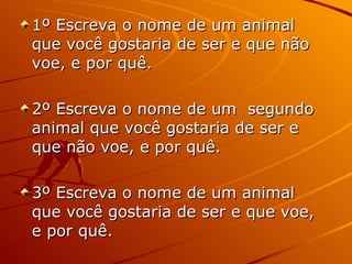 1º Escreva o nome de um animal que você gostaria de ser e que não voe, e por quê. 2º Escreva o nome de um  segundo animal que você gostaria de ser e que não voe, e por quê. 3º Escreva o nome de um animal que você gostaria de ser e que voe, e por quê. 