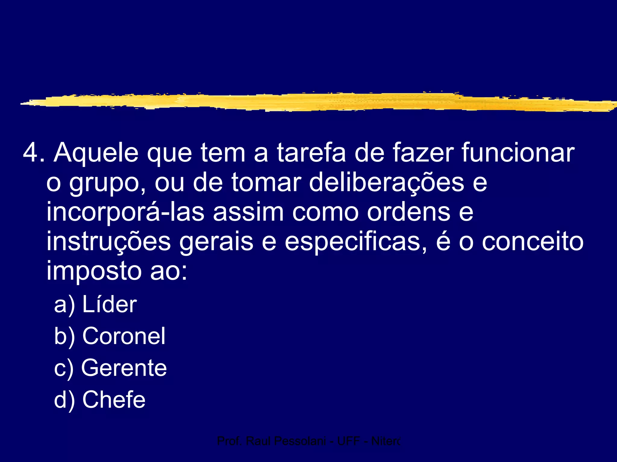 Prof. Raul Pessolani - UFF - Niterói - RJ
4. Aquele que tem a tarefa de fazer funcionar
o grupo, ou de tomar deliberações e
incorporá-las assim como ordens e
instruções gerais e especificas, é o conceito
imposto ao:
a) Líder
b) Coronel
c) Gerente
d) Chefe
 