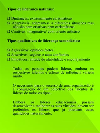 Tipos de liderança naturais:

Ω Dinâmicas: extremamente carismáticas
Ω Adaptáveis: adaptam-se a diferentes situações mas
   não são nem criativas nem carismáticas
Ω Criativas: imaginativa/ com talento artístico

Tipos qualitativos de liderança secundárias:

Ω Agressivos: opiniões fortes
Ω Assertivos: seguros e auto confiantes
Ω Empáticos: atitude de afabilidade e encorajamento

   Todas as pessoas podem liderar, embora os
   respectivos talentos e esferas de influência variem
   muito.

   O necessário para o sucesso de uma organização é
   a conjugação de um colectivo dos talentos de
   líderes de todos os tipos.

   Embora os líderes educacionais possam
   desenvolver e melhorar as suas virtudes, devem ser
   preferidos os líderes que já possuam essas
   qualidades naturalmente.
 