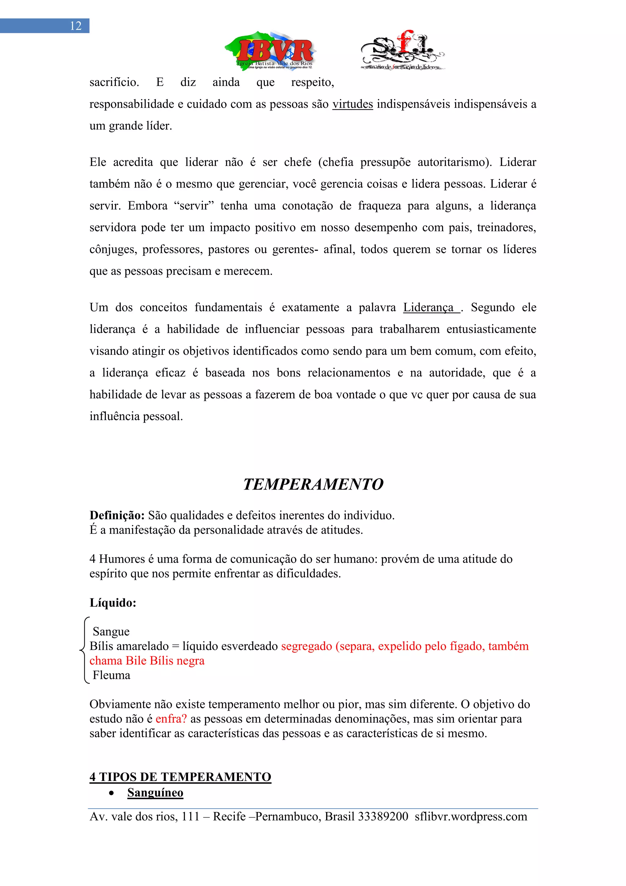 12



     sacrifício.   E    diz   ainda    que   respeito,
     responsabilidade e cuidado com as pessoas são virtudes indispensáveis indispensáveis a
     um grande líder.

     Ele acredita que liderar não é ser chefe (chefia pressupõe autoritarismo). Liderar
     também não é o mesmo que gerenciar, você gerencia coisas e lidera pessoas. Liderar é
     servir. Embora “servir” tenha uma conotação de fraqueza para alguns, a liderança
     servidora pode ter um impacto positivo em nosso desempenho com pais, treinadores,
     cônjuges, professores, pastores ou gerentes- afinal, todos querem se tornar os líderes
     que as pessoas precisam e merecem.

     Um dos conceitos fundamentais é exatamente a palavra Liderança . Segundo ele
     liderança é a habilidade de influenciar pessoas para trabalharem entusiasticamente
     visando atingir os objetivos identificados como sendo para um bem comum, com efeito,
     a liderança eficaz é baseada nos bons relacionamentos e na autoridade, que é a
     habilidade de levar as pessoas a fazerem de boa vontade o que vc quer por causa de sua
     influência pessoal.




                                      TEMPERAMENTO
     Definição: São qualidades e defeitos inerentes do individuo.
     É a manifestação da personalidade através de atitudes.

     4 Humores é uma forma de comunicação do ser humano: provém de uma atitude do
     espírito que nos permite enfrentar as dificuldades.

     Líquido:

      Sangue
     Bílis amarelado = líquido esverdeado segregado (separa, expelido pelo fígado, também
     chama Bile Bílis negra
      Fleuma

     Obviamente não existe temperamento melhor ou pior, mas sim diferente. O objetivo do
     estudo não é enfra? as pessoas em determinadas denominações, mas sim orientar para
     saber identificar as características das pessoas e as características de si mesmo.


     4 TIPOS DE TEMPERAMENTO
         Sanguíneo
     Av. vale dos rios, 111 – Recife –Pernambuco, Brasil 33389200 sflibvr.wordpress.com
 