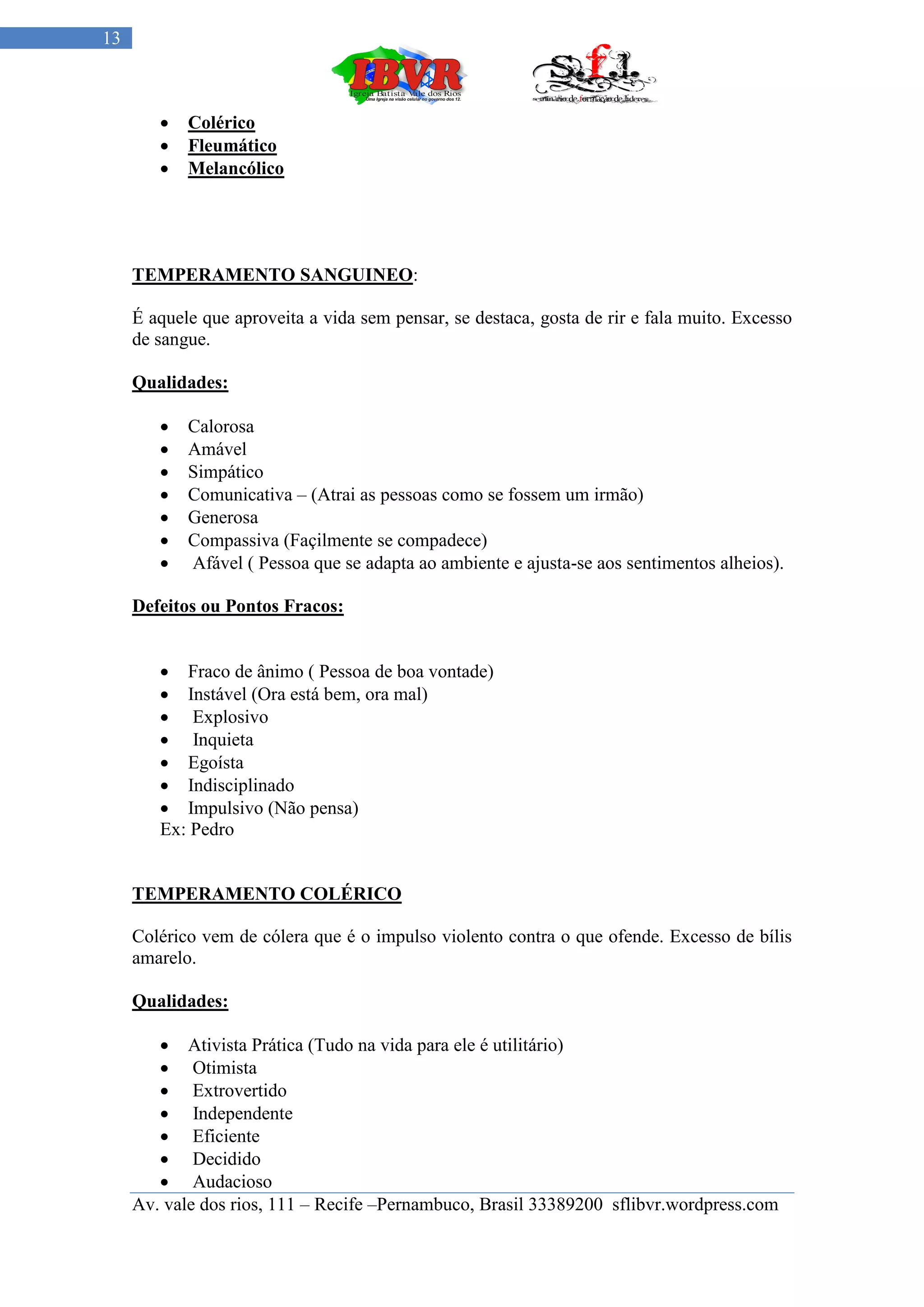13



           Colérico
           Fleumático
           Melancólico




     TEMPERAMENTO SANGUINEO:

     É aquele que aproveita a vida sem pensar, se destaca, gosta de rir e fala muito. Excesso
     de sangue.

     Qualidades:

           Calorosa
           Amável
           Simpático
           Comunicativa – (Atrai as pessoas como se fossem um irmão)
           Generosa
           Compassiva (Façilmente se compadece)
           Afável ( Pessoa que se adapta ao ambiente e ajusta-se aos sentimentos alheios).

     Defeitos ou Pontos Fracos:


         Fraco de ânimo ( Pessoa de boa vontade)
         Instável (Ora está bem, ora mal)
         Explosivo
         Inquieta
         Egoísta
         Indisciplinado
         Impulsivo (Não pensa)
        Ex: Pedro


     TEMPERAMENTO COLÉRICO

     Colérico vem de cólera que é o impulso violento contra o que ofende. Excesso de bílis
     amarelo.

     Qualidades:

         Ativista Prática (Tudo na vida para ele é utilitário)
         Otimista
         Extrovertido
         Independente
         Eficiente
         Decidido
         Audacioso
     Av. vale dos rios, 111 – Recife –Pernambuco, Brasil 33389200 sflibvr.wordpress.com
 