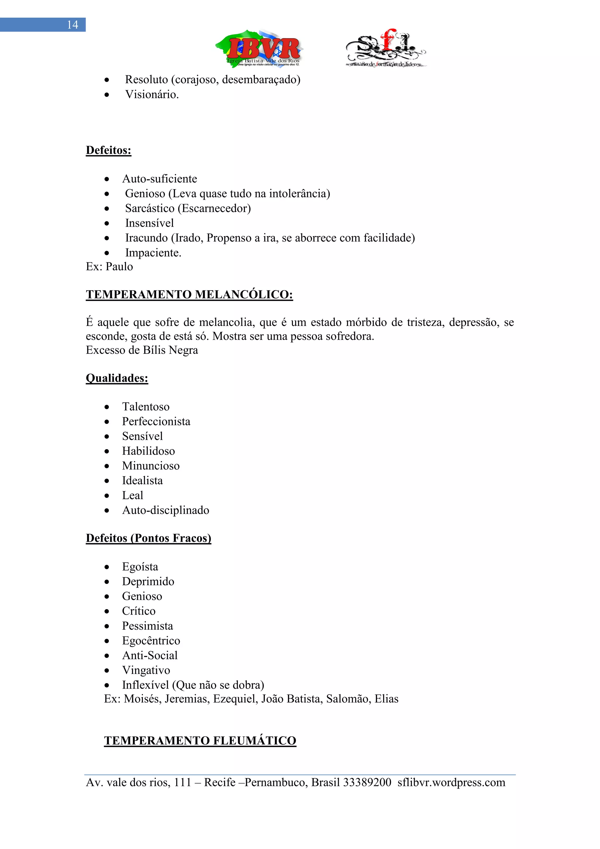 14



           Resoluto (corajoso, desembaraçado)
           Visionário.



     Defeitos:

         Auto-suficiente
         Genioso (Leva quase tudo na intolerância)
         Sarcástico (Escarnecedor)
         Insensível
         Iracundo (Irado, Propenso a ira, se aborrece com facilidade)
         Impaciente.
     Ex: Paulo

     TEMPERAMENTO MELANCÓLICO:

     É aquele que sofre de melancolia, que é um estado mórbido de tristeza, depressão, se
     esconde, gosta de está só. Mostra ser uma pessoa sofredora.
     Excesso de Bílis Negra

     Qualidades:

           Talentoso
           Perfeccionista
           Sensível
           Habilidoso
           Minuncioso
           Idealista
           Leal
           Auto-disciplinado

     Defeitos (Pontos Fracos)

         Egoísta
         Deprimido
         Genioso
         Crítico
         Pessimista
         Egocêntrico
         Anti-Social
         Vingativo
         Inflexível (Que não se dobra)
        Ex: Moisés, Jeremias, Ezequiel, João Batista, Salomão, Elias


        TEMPERAMENTO FLEUMÁTICO


     Av. vale dos rios, 111 – Recife –Pernambuco, Brasil 33389200 sflibvr.wordpress.com
 