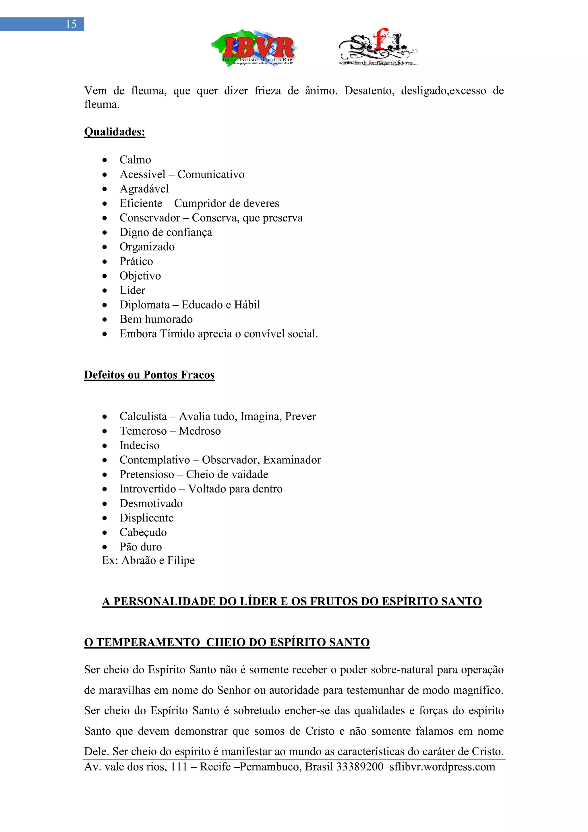 15




     Vem de fleuma, que quer dizer frieza de ânimo. Desatento, desligado,excesso de
     fleuma.

     Qualidades:

           Calmo
           Acessível – Comunicativo
           Agradável
           Eficiente – Cumpridor de deveres
           Conservador – Conserva, que preserva
           Digno de confiança
           Organizado
           Prático
           Objetivo
           Líder
           Diplomata – Educado e Hábil
           Bem humorado
           Embora Tímido aprecia o convível social.


     Defeitos ou Pontos Fracos


         Calculista – Avalia tudo, Imagina, Prever
         Temeroso – Medroso
         Indeciso
         Contemplativo – Observador, Examinador
         Pretensioso – Cheio de vaidade
         Introvertido – Voltado para dentro
         Desmotivado
         Displicente
         Cabeçudo
         Pão duro
        Ex: Abraão e Filipe


        A PERSONALIDADE DO LÍDER E OS FRUTOS DO ESPÍRITO SANTO


     O TEMPERAMENTO CHEIO DO ESPÍRITO SANTO

     Ser cheio do Espírito Santo não é somente receber o poder sobre-natural para operação
     de maravilhas em nome do Senhor ou autoridade para testemunhar de modo magnífico.
     Ser cheio do Espírito Santo é sobretudo encher-se das qualidades e forças do espírito
     Santo que devem demonstrar que somos de Cristo e não somente falamos em nome
     Dele. Ser cheio do espírito é manifestar ao mundo as características do caráter de Cristo.
     Av. vale dos rios, 111 – Recife –Pernambuco, Brasil 33389200 sflibvr.wordpress.com
 
