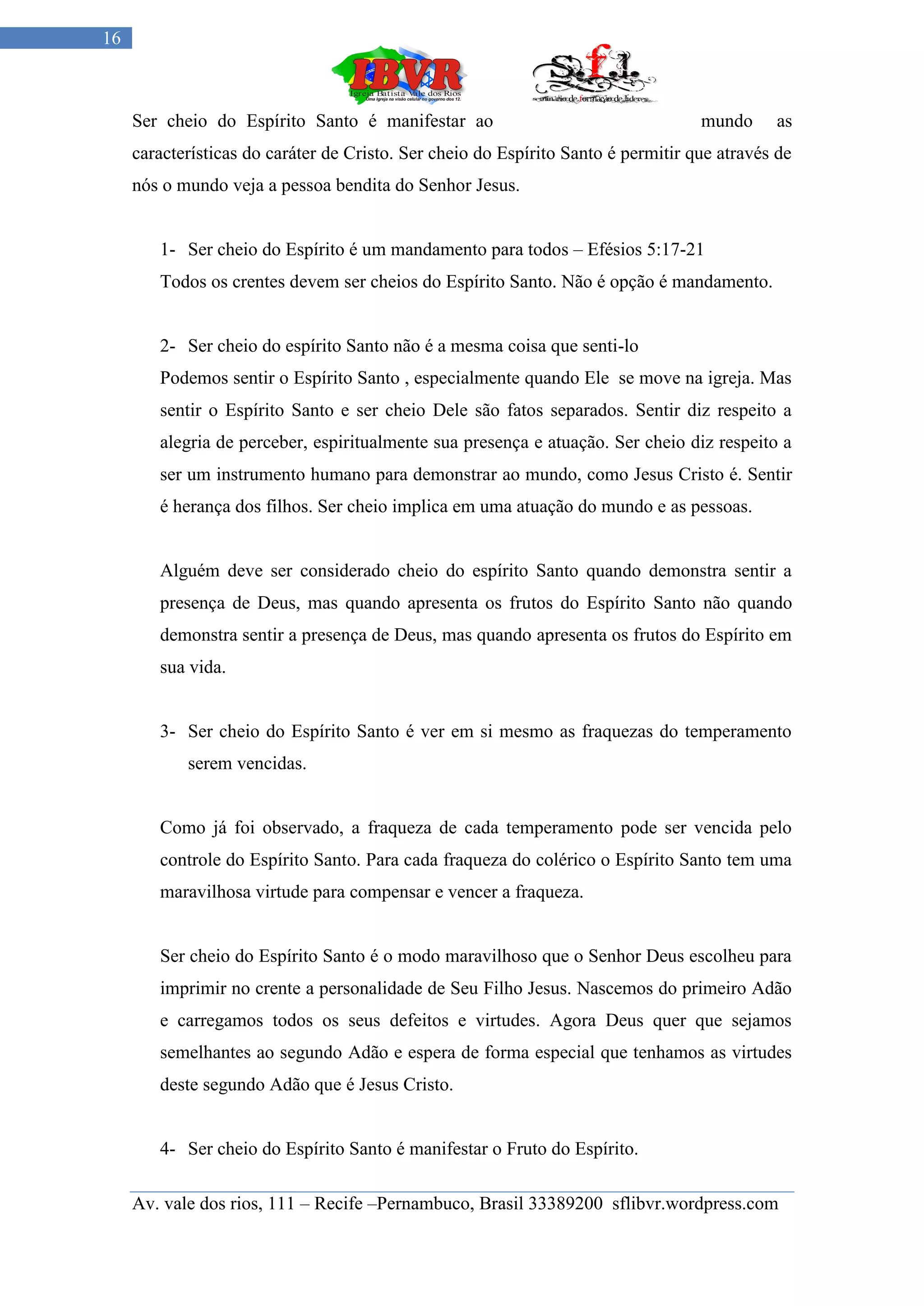 16



     Ser cheio do Espírito Santo é manifestar ao                                   mundo     as
     características do caráter de Cristo. Ser cheio do Espírito Santo é permitir que através de
     nós o mundo veja a pessoa bendita do Senhor Jesus.


        1- Ser cheio do Espírito é um mandamento para todos – Efésios 5:17-21
        Todos os crentes devem ser cheios do Espírito Santo. Não é opção é mandamento.


        2- Ser cheio do espírito Santo não é a mesma coisa que senti-lo
        Podemos sentir o Espírito Santo , especialmente quando Ele se move na igreja. Mas
        sentir o Espírito Santo e ser cheio Dele são fatos separados. Sentir diz respeito a
        alegria de perceber, espiritualmente sua presença e atuação. Ser cheio diz respeito a
        ser um instrumento humano para demonstrar ao mundo, como Jesus Cristo é. Sentir
        é herança dos filhos. Ser cheio implica em uma atuação do mundo e as pessoas.


        Alguém deve ser considerado cheio do espírito Santo quando demonstra sentir a
        presença de Deus, mas quando apresenta os frutos do Espírito Santo não quando
        demonstra sentir a presença de Deus, mas quando apresenta os frutos do Espírito em
        sua vida.


        3- Ser cheio do Espírito Santo é ver em si mesmo as fraquezas do temperamento
            serem vencidas.


        Como já foi observado, a fraqueza de cada temperamento pode ser vencida pelo
        controle do Espírito Santo. Para cada fraqueza do colérico o Espírito Santo tem uma
        maravilhosa virtude para compensar e vencer a fraqueza.


        Ser cheio do Espírito Santo é o modo maravilhoso que o Senhor Deus escolheu para
        imprimir no crente a personalidade de Seu Filho Jesus. Nascemos do primeiro Adão
        e carregamos todos os seus defeitos e virtudes. Agora Deus quer que sejamos
        semelhantes ao segundo Adão e espera de forma especial que tenhamos as virtudes
        deste segundo Adão que é Jesus Cristo.


        4- Ser cheio do Espírito Santo é manifestar o Fruto do Espírito.

     Av. vale dos rios, 111 – Recife –Pernambuco, Brasil 33389200 sflibvr.wordpress.com
 