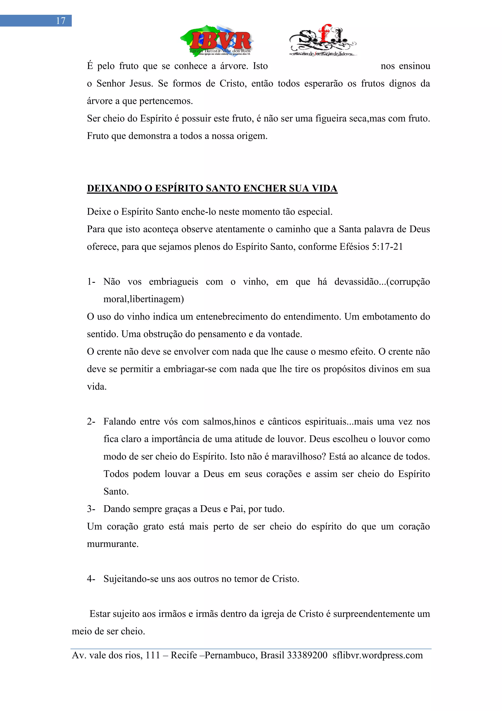 17



        É pelo fruto que se conhece a árvore. Isto                               nos ensinou
        o Senhor Jesus. Se formos de Cristo, então todos esperarão os frutos dignos da
        árvore a que pertencemos.
        Ser cheio do Espírito é possuir este fruto, é não ser uma figueira seca,mas com fruto.
        Fruto que demonstra a todos a nossa origem.




        DEIXANDO O ESPÍRITO SANTO ENCHER SUA VIDA

        Deixe o Espírito Santo enche-lo neste momento tão especial.
        Para que isto aconteça observe atentamente o caminho que a Santa palavra de Deus
        oferece, para que sejamos plenos do Espírito Santo, conforme Efésios 5:17-21


        1- Não vos embriagueis com o vinho, em que há devassidão...(corrupção
            moral,libertinagem)
        O uso do vinho indica um entenebrecimento do entendimento. Um embotamento do
        sentido. Uma obstrução do pensamento e da vontade.
        O crente não deve se envolver com nada que lhe cause o mesmo efeito. O crente não
        deve se permitir a embriagar-se com nada que lhe tire os propósitos divinos em sua
        vida.


        2- Falando entre vós com salmos,hinos e cânticos espirituais...mais uma vez nos
            fica claro a importância de uma atitude de louvor. Deus escolheu o louvor como
            modo de ser cheio do Espírito. Isto não é maravilhoso? Está ao alcance de todos.
            Todos podem louvar a Deus em seus corações e assim ser cheio do Espírito
            Santo.
        3- Dando sempre graças a Deus e Pai, por tudo.
        Um coração grato está mais perto de ser cheio do espírito do que um coração
        murmurante.


        4- Sujeitando-se uns aos outros no temor de Cristo.


         Estar sujeito aos irmãos e irmãs dentro da igreja de Cristo é surpreendentemente um
     meio de ser cheio.

     Av. vale dos rios, 111 – Recife –Pernambuco, Brasil 33389200 sflibvr.wordpress.com
 
