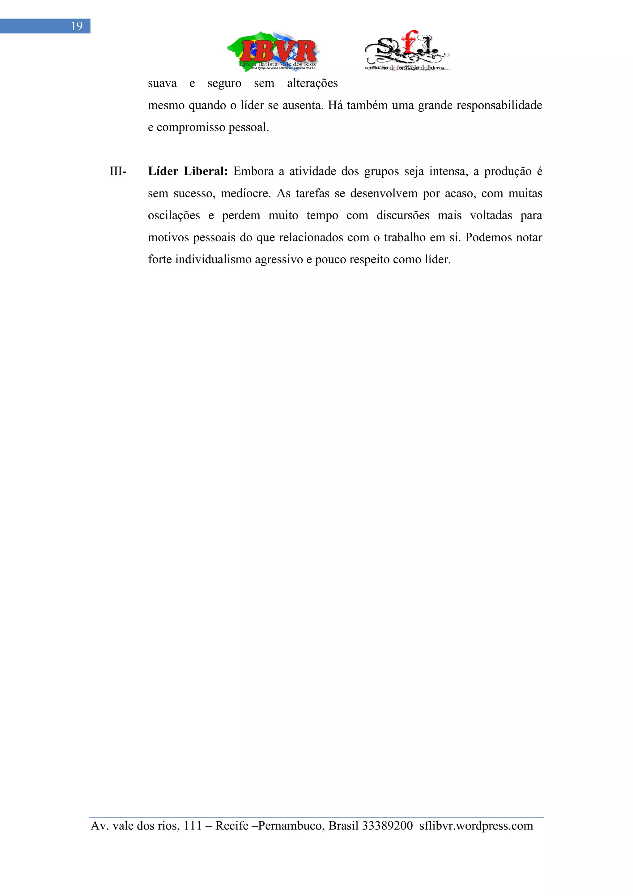 19



               suava e seguro sem alterações
               mesmo quando o líder se ausenta. Há também uma grande responsabilidade
               e compromisso pessoal.


        III-   Líder Liberal: Embora a atividade dos grupos seja intensa, a produção é
               sem sucesso, medíocre. As tarefas se desenvolvem por acaso, com muitas
               oscilações e perdem muito tempo com discursões mais voltadas para
               motivos pessoais do que relacionados com o trabalho em si. Podemos notar
               forte individualismo agressivo e pouco respeito como líder.




     Av. vale dos rios, 111 – Recife –Pernambuco, Brasil 33389200 sflibvr.wordpress.com
 