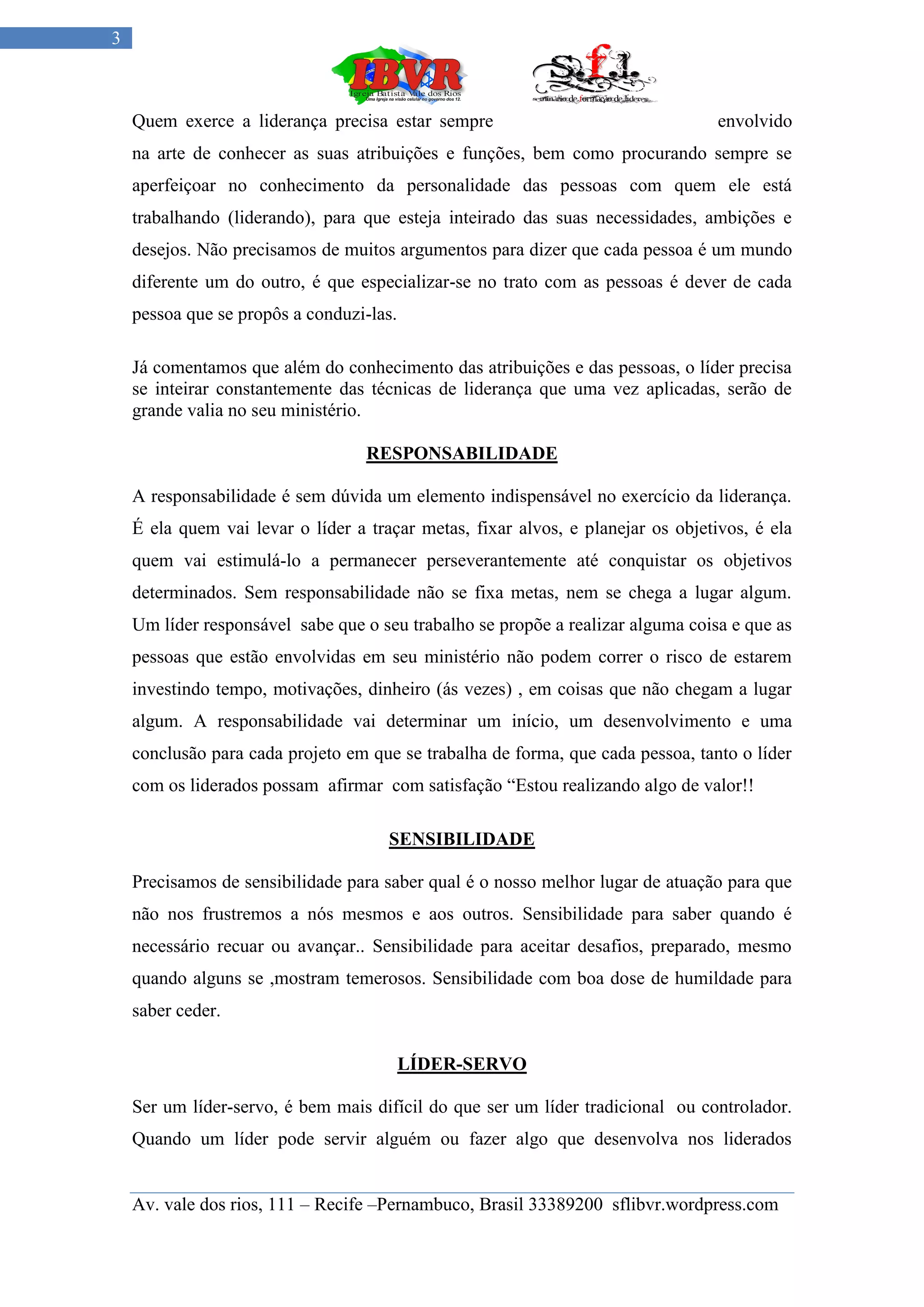 3



    Quem exerce a liderança precisa estar sempre                                  envolvido
    na arte de conhecer as suas atribuições e funções, bem como procurando sempre se
    aperfeiçoar no conhecimento da personalidade das pessoas com quem ele está
    trabalhando (liderando), para que esteja inteirado das suas necessidades, ambições e
    desejos. Não precisamos de muitos argumentos para dizer que cada pessoa é um mundo
    diferente um do outro, é que especializar-se no trato com as pessoas é dever de cada
    pessoa que se propôs a conduzi-las.

    Já comentamos que além do conhecimento das atribuições e das pessoas, o líder precisa
    se inteirar constantemente das técnicas de liderança que uma vez aplicadas, serão de
    grande valia no seu ministério.

                                   RESPONSABILIDADE

    A responsabilidade é sem dúvida um elemento indispensável no exercício da liderança.
    É ela quem vai levar o líder a traçar metas, fixar alvos, e planejar os objetivos, é ela
    quem vai estimulá-lo a permanecer perseverantemente até conquistar os objetivos
    determinados. Sem responsabilidade não se fixa metas, nem se chega a lugar algum.
    Um líder responsável sabe que o seu trabalho se propõe a realizar alguma coisa e que as
    pessoas que estão envolvidas em seu ministério não podem correr o risco de estarem
    investindo tempo, motivações, dinheiro (ás vezes) , em coisas que não chegam a lugar
    algum. A responsabilidade vai determinar um início, um desenvolvimento e uma
    conclusão para cada projeto em que se trabalha de forma, que cada pessoa, tanto o líder
    com os liderados possam afirmar com satisfação “Estou realizando algo de valor!!

                                      SENSIBILIDADE

    Precisamos de sensibilidade para saber qual é o nosso melhor lugar de atuação para que
    não nos frustremos a nós mesmos e aos outros. Sensibilidade para saber quando é
    necessário recuar ou avançar.. Sensibilidade para aceitar desafios, preparado, mesmo
    quando alguns se ,mostram temerosos. Sensibilidade com boa dose de humildade para
    saber ceder.

                                          LÍDER-SERVO

    Ser um líder-servo, é bem mais difícil do que ser um líder tradicional ou controlador.
    Quando um líder pode servir alguém ou fazer algo que desenvolva nos liderados


    Av. vale dos rios, 111 – Recife –Pernambuco, Brasil 33389200 sflibvr.wordpress.com
 