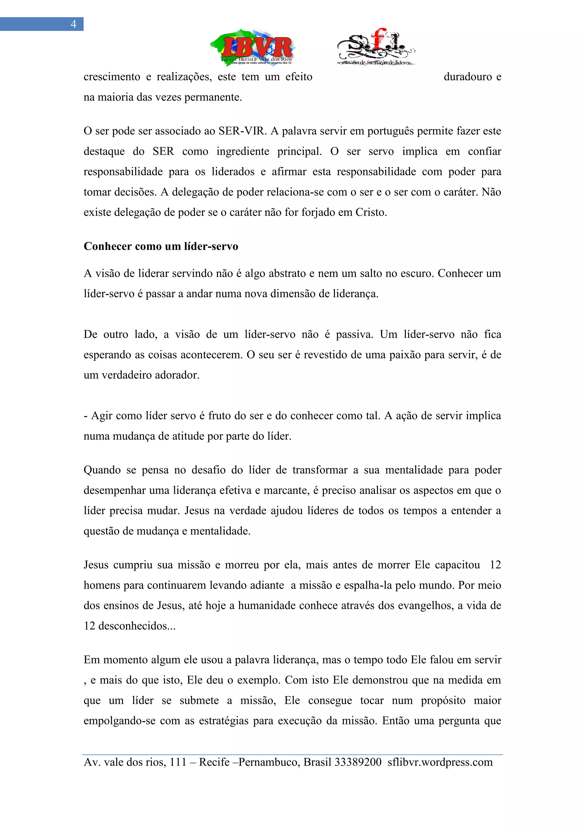 4



    crescimento e realizações, este tem um efeito                              duradouro e
    na maioria das vezes permanente.

    O ser pode ser associado ao SER-VIR. A palavra servir em português permite fazer este
    destaque do SER como ingrediente principal. O ser servo implica em confiar
    responsabilidade para os liderados e afirmar esta responsabilidade com poder para
    tomar decisões. A delegação de poder relaciona-se com o ser e o ser com o caráter. Não
    existe delegação de poder se o caráter não for forjado em Cristo.

    Conhecer como um líder-servo

    A visão de liderar servindo não é algo abstrato e nem um salto no escuro. Conhecer um
    líder-servo é passar a andar numa nova dimensão de liderança.


    De outro lado, a visão de um líder-servo não é passiva. Um líder-servo não fica
    esperando as coisas acontecerem. O seu ser é revestido de uma paixão para servir, é de
    um verdadeiro adorador.


    - Agir como líder servo é fruto do ser e do conhecer como tal. A ação de servir implica
    numa mudança de atitude por parte do líder.

    Quando se pensa no desafio do líder de transformar a sua mentalidade para poder
    desempenhar uma liderança efetiva e marcante, é preciso analisar os aspectos em que o
    líder precisa mudar. Jesus na verdade ajudou líderes de todos os tempos a entender a
    questão de mudança e mentalidade.

    Jesus cumpriu sua missão e morreu por ela, mais antes de morrer Ele capacitou 12
    homens para continuarem levando adiante a missão e espalha-la pelo mundo. Por meio
    dos ensinos de Jesus, até hoje a humanidade conhece através dos evangelhos, a vida de
    12 desconhecidos...

    Em momento algum ele usou a palavra liderança, mas o tempo todo Ele falou em servir
    , e mais do que isto, Ele deu o exemplo. Com isto Ele demonstrou que na medida em
    que um líder se submete a missão, Ele consegue tocar num propósito maior
    empolgando-se com as estratégias para execução da missão. Então uma pergunta que


    Av. vale dos rios, 111 – Recife –Pernambuco, Brasil 33389200 sflibvr.wordpress.com
 