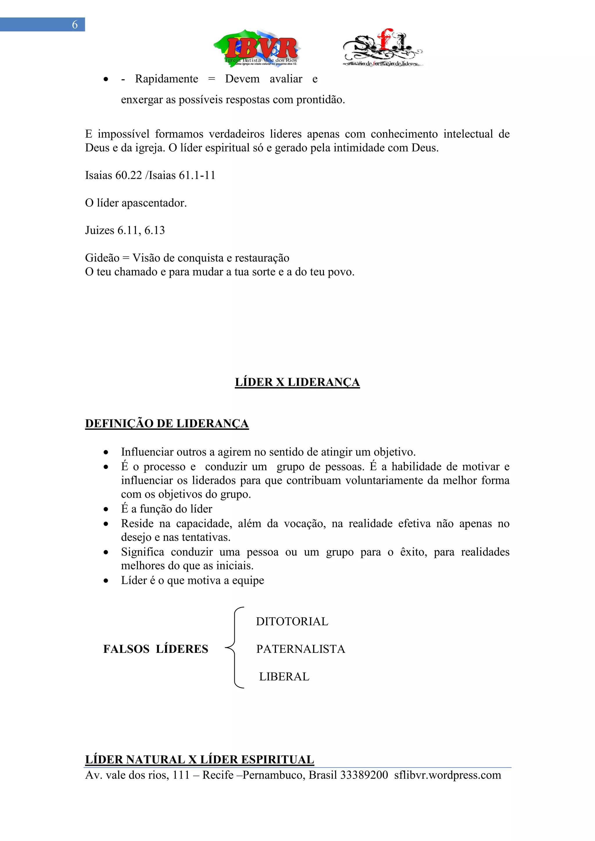 6



          - Rapidamente = Devem avaliar e
           enxergar as possíveis respostas com prontidão.

    E impossível formamos verdadeiros lideres apenas com conhecimento intelectual de
    Deus e da igreja. O líder espiritual só e gerado pela intimidade com Deus.

    Isaias 60.22 /Isaias 61.1-11

    O líder apascentador.

    Juizes 6.11, 6.13

    Gideão = Visão de conquista e restauração
    O teu chamado e para mudar a tua sorte e a do teu povo.




                                   LÍDER X LIDERANÇA


    DEFINIÇÃO DE LIDERANÇA

          Influenciar outros a agirem no sentido de atingir um objetivo.
          É o processo e conduzir um grupo de pessoas. É a habilidade de motivar e
           influenciar os liderados para que contribuam voluntariamente da melhor forma
           com os objetivos do grupo.
          É a função do líder
          Reside na capacidade, além da vocação, na realidade efetiva não apenas no
           desejo e nas tentativas.
          Significa conduzir uma pessoa ou um grupo para o êxito, para realidades
           melhores do que as iniciais.
          Líder é o que motiva a equipe


                                      DITOTORIAL

       FALSOS LÍDERES                 PATERNALISTA

                                       LIBERAL




    LÍDER NATURAL X LÍDER ESPIRITUAL
    Av. vale dos rios, 111 – Recife –Pernambuco, Brasil 33389200 sflibvr.wordpress.com
 