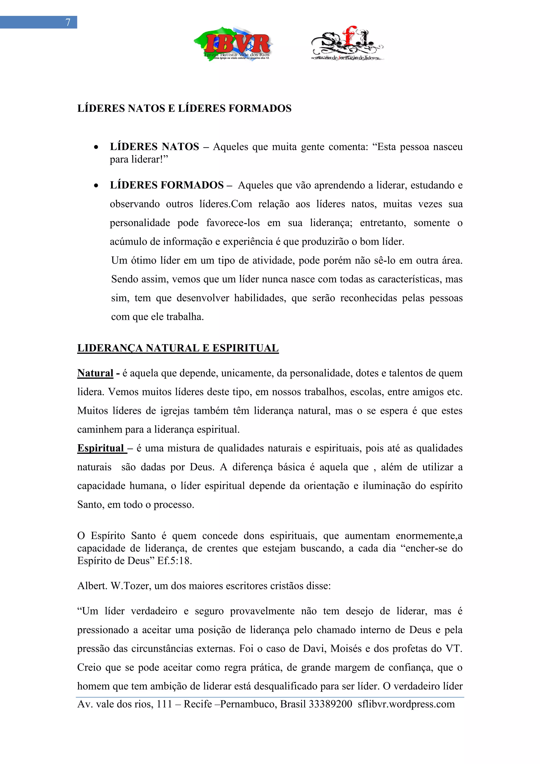 7




    LÍDERES NATOS E LÍDERES FORMADOS


          LÍDERES NATOS – Aqueles que muita gente comenta: “Esta pessoa nasceu
           para liderar!”

          LÍDERES FORMADOS – Aqueles que vão aprendendo a liderar, estudando e
           observando outros líderes.Com relação aos líderes natos, muitas vezes sua
           personalidade pode favorece-los em sua liderança; entretanto, somente o
           acúmulo de informação e experiência é que produzirão o bom líder.
           Um ótimo líder em um tipo de atividade, pode porém não sê-lo em outra área.
           Sendo assim, vemos que um líder nunca nasce com todas as características, mas
           sim, tem que desenvolver habilidades, que serão reconhecidas pelas pessoas
           com que ele trabalha.

    LIDERANÇA NATURAL E ESPIRITUAL

    Natural - é aquela que depende, unicamente, da personalidade, dotes e talentos de quem
    lidera. Vemos muitos líderes deste tipo, em nossos trabalhos, escolas, entre amigos etc.
    Muitos líderes de igrejas também têm liderança natural, mas o se espera é que estes
    caminhem para a liderança espiritual.
    Espiritual – é uma mistura de qualidades naturais e espirituais, pois até as qualidades
    naturais são dadas por Deus. A diferença básica é aquela que , além de utilizar a
    capacidade humana, o líder espiritual depende da orientação e iluminação do espírito
    Santo, em todo o processo.

    O Espírito Santo é quem concede dons espirituais, que aumentam enormemente,a
    capacidade de liderança, de crentes que estejam buscando, a cada dia “encher-se do
    Espírito de Deus” Ef.5:18.

    Albert. W.Tozer, um dos maiores escritores cristãos disse:

    “Um líder verdadeiro e seguro provavelmente não tem desejo de liderar, mas é
    pressionado a aceitar uma posição de liderança pelo chamado interno de Deus e pela
    pressão das circunstâncias externas. Foi o caso de Davi, Moisés e dos profetas do VT.
    Creio que se pode aceitar como regra prática, de grande margem de confiança, que o
    homem que tem ambição de liderar está desqualificado para ser líder. O verdadeiro líder
    Av. vale dos rios, 111 – Recife –Pernambuco, Brasil 33389200 sflibvr.wordpress.com
 