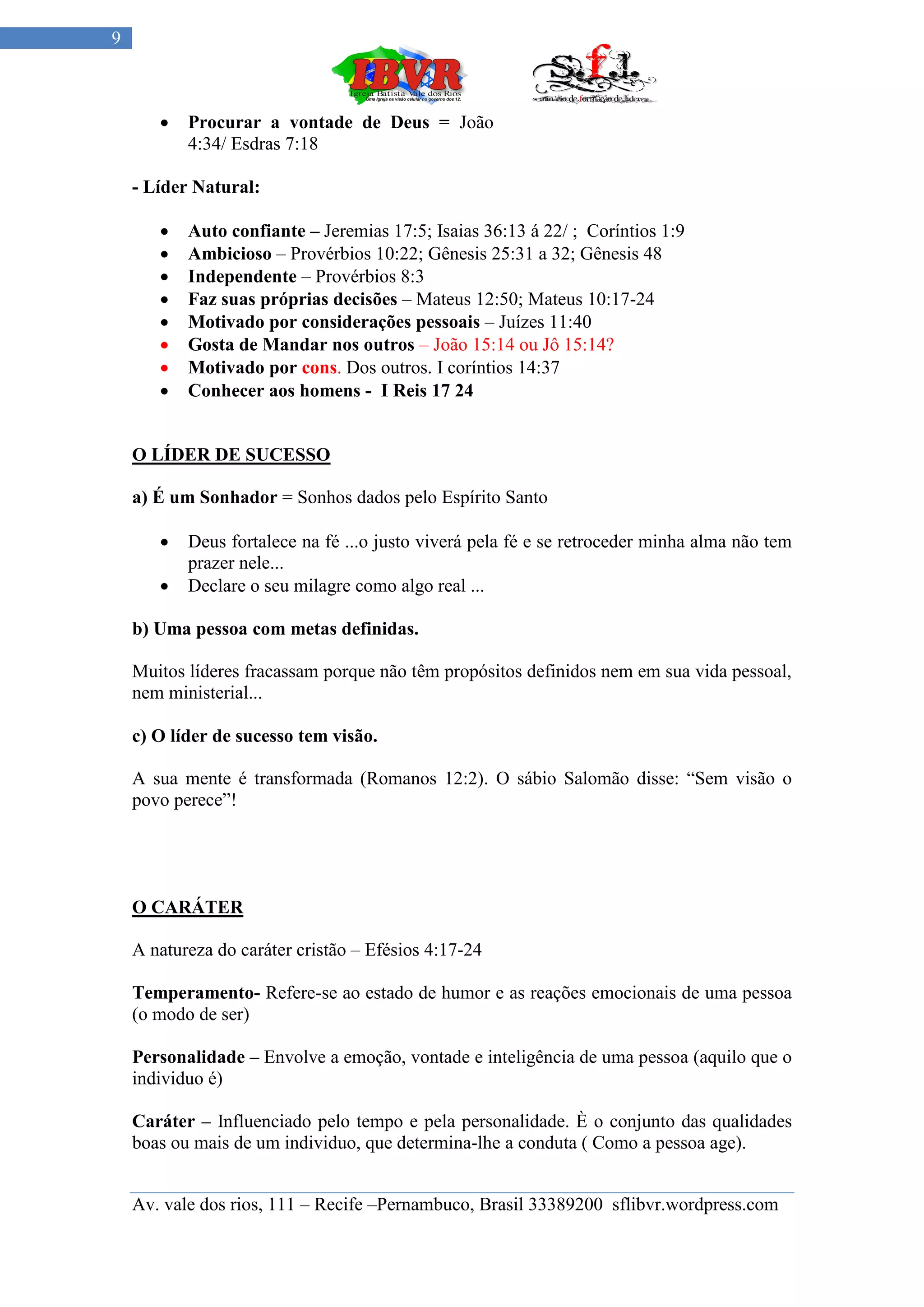 9



          Procurar a vontade de Deus = João
           4:34/ Esdras 7:18

    - Líder Natural:

          Auto confiante – Jeremias 17:5; Isaias 36:13 á 22/ ; Coríntios 1:9
          Ambicioso – Provérbios 10:22; Gênesis 25:31 a 32; Gênesis 48
          Independente – Provérbios 8:3
          Faz suas próprias decisões – Mateus 12:50; Mateus 10:17-24
          Motivado por considerações pessoais – Juízes 11:40
          Gosta de Mandar nos outros – João 15:14 ou Jô 15:14?
          Motivado por cons. Dos outros. I coríntios 14:37
          Conhecer aos homens - I Reis 17 24


    O LÍDER DE SUCESSO

    a) É um Sonhador = Sonhos dados pelo Espírito Santo

          Deus fortalece na fé ...o justo viverá pela fé e se retroceder minha alma não tem
           prazer nele...
          Declare o seu milagre como algo real ...

    b) Uma pessoa com metas definidas.

    Muitos líderes fracassam porque não têm propósitos definidos nem em sua vida pessoal,
    nem ministerial...

    c) O líder de sucesso tem visão.

    A sua mente é transformada (Romanos 12:2). O sábio Salomão disse: “Sem visão o
    povo perece”!




    O CARÁTER

    A natureza do caráter cristão – Efésios 4:17-24

    Temperamento- Refere-se ao estado de humor e as reações emocionais de uma pessoa
    (o modo de ser)

    Personalidade – Envolve a emoção, vontade e inteligência de uma pessoa (aquilo que o
    individuo é)

    Caráter – Influenciado pelo tempo e pela personalidade. È o conjunto das qualidades
    boas ou mais de um individuo, que determina-lhe a conduta ( Como a pessoa age).


    Av. vale dos rios, 111 – Recife –Pernambuco, Brasil 33389200 sflibvr.wordpress.com
 