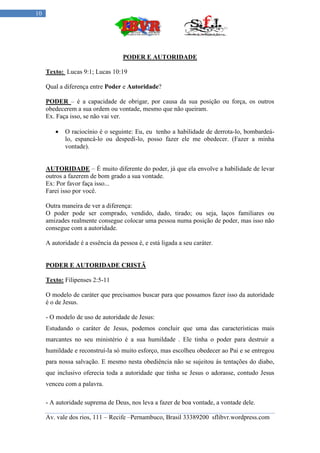 10




                                   PODER E AUTORIDADE

     Texto: Lucas 9:1; Lucas 10:19

     Qual a diferença entre Poder e Autoridade?

     PODER – é a capacidade de obrigar, por causa da sua posição ou força, os outros
     obedecerem a sua ordem ou vontade, mesmo que não queiram.
     Ex. Faça isso, se não vai ver.

           O raciocínio é o seguinte: Eu, eu tenho a habilidade de derrota-lo, bombardeá-
            lo, espancá-lo ou despedi-lo, posso fazer ele me obedecer. (Fazer a minha
            vontade).


     AUTORIDADE – É muito diferente do poder, já que ela envolve a habilidade de levar
     outros a fazerem de bom grado a sua vontade.
     Ex: Por favor faça isso...
     Farei isso por você.

     Outra maneira de ver a diferença:
     O poder pode ser comprado, vendido, dado, tirado; ou seja, laços familiares ou
     amizades realmente consegue colocar uma pessoa numa posição de poder, mas isso não
     consegue com a autoridade.

     A autoridade é a essência da pessoa é, e está ligada a seu caráter.


     PODER E AUTORIDADE CRISTÃ

     Texto: Filipenses 2:5-11

     O modelo de caráter que precisamos buscar para que possamos fazer isso da autoridade
     é o de Jesus.

     - O modelo de uso de autoridade de Jesus:
     Estudando o caráter de Jesus, podemos concluir que uma das características mais
     marcantes no seu ministério é a sua humildade . Ele tinha o poder para destruir a
     humildade e reconstruí-la só muito esforço, mas escolheu obedecer ao Pai e se entregou
     para nossa salvação. E mesmo nesta obediência não se sujeitou ás tentações do diabo,
     que inclusivo oferecia toda a autoridade que tinha se Jesus o adorasse, contudo Jesus
     venceu com a palavra.

     - A autoridade suprema de Deus, nos leva a fazer de boa vontade, a vontade dele.

     Av. vale dos rios, 111 – Recife –Pernambuco, Brasil 33389200 sflibvr.wordpress.com
 