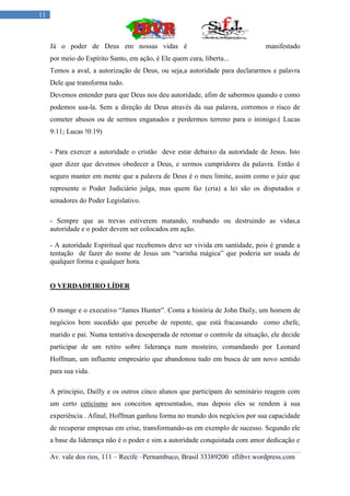 11



     Já o poder de Deus em nossas vidas é                                      manifestado
     por meio do Espírito Santo, em ação, é Ele quem cura, liberta...
     Temos a aval, a autorização de Deus, ou seja,a autoridade para declararmos e palavra
     Dele que transforma tudo.
     Devemos entender para que Deus nos deu autoridade, afim de sabermos quando e como
     podemos usa-la. Sem a direção de Deus através da sua palavra, corremos o risco de
     cometer abusos ou de sermos enganados e perdermos terreno para o inimigo.( Lucas
     9:11; Lucas !0:19)

     - Para exercer a autoridade o cristão deve estar debaixo da autoridade de Jesus. Isto
     quer dizer que devemos obedecer a Deus, e sermos cumpridores da palavra. Então é
     seguro manter em mente que a palavra de Deus é o meu limite, assim como o juiz que
     represente o Poder Judiciário julga, mas quem faz (cria) a lei são os disputados e
     senadores do Poder Legislativo.

     - Sempre que as trevas estiverem matando, roubando ou destruindo as vidas,a
     autoridade e o poder devem ser colocados em ação.

     - A autoridade Espiritual que recebemos deve ser vivida em santidade, pois é grande a
     tentação de fazer do nome de Jesus um “varinha mágica” que poderia ser usada de
     qualquer forma e qualquer hora.


     O VERDADEIRO LÍDER


     O monge e o executivo “James Hunter”. Conta a história de John Daily, um homem de
     negócios bem sucedido que percebe de repente, que está fracassando como chefe,
     marido e pai. Numa tentativa desesperada de retomar o controle da situação, ele decide
     participar de um retiro sobre liderança num mosteiro, comandando por Leonard
     Hoffman, um influente empresário que abandonou tudo em busca de um novo sentido
     para sua vida.

     A principio, Dailly e os outros cinco alunos que participam do seminário reagem com
     um certo ceticismo aos conceitos apresentados, mas depois eles se rendem á sua
     experiência . Afinal, Hoffman ganhou forma no mundo dos negócios por sua capacidade
     de recuperar empresas em crise, transformando-as em exemplo de sucesso. Segundo ele
     a base da liderança não é o poder e sim a autoridade conquistada com amor dedicação e

     Av. vale dos rios, 111 – Recife –Pernambuco, Brasil 33389200 sflibvr.wordpress.com
 
