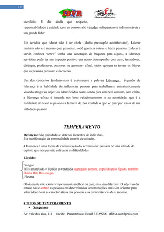 12



     sacrifício.   E    diz   ainda    que   respeito,
     responsabilidade e cuidado com as pessoas são virtudes indispensáveis indispensáveis a
     um grande líder.

     Ele acredita que liderar não é ser chefe (chefia pressupõe autoritarismo). Liderar
     também não é o mesmo que gerenciar, você gerencia coisas e lidera pessoas. Liderar é
     servir. Embora “servir” tenha uma conotação de fraqueza para alguns, a liderança
     servidora pode ter um impacto positivo em nosso desempenho com pais, treinadores,
     cônjuges, professores, pastores ou gerentes- afinal, todos querem se tornar os líderes
     que as pessoas precisam e merecem.

     Um dos conceitos fundamentais é exatamente a palavra Liderança . Segundo ele
     liderança é a habilidade de influenciar pessoas para trabalharem entusiasticamente
     visando atingir os objetivos identificados como sendo para um bem comum, com efeito,
     a liderança eficaz é baseada nos bons relacionamentos e na autoridade, que é a
     habilidade de levar as pessoas a fazerem de boa vontade o que vc quer por causa de sua
     influência pessoal.




                                      TEMPERAMENTO
     Definição: São qualidades e defeitos inerentes do individuo.
     É a manifestação da personalidade através de atitudes.

     4 Humores é uma forma de comunicação do ser humano: provém de uma atitude do
     espírito que nos permite enfrentar as dificuldades.

     Líquido:

      Sangue
     Bílis amarelado = líquido esverdeado segregado (separa, expelido pelo fígado, também
     chama Bile Bílis negra
      Fleuma

     Obviamente não existe temperamento melhor ou pior, mas sim diferente. O objetivo do
     estudo não é enfra? as pessoas em determinadas denominações, mas sim orientar para
     saber identificar as características das pessoas e as características de si mesmo.


     4 TIPOS DE TEMPERAMENTO
         Sanguíneo
     Av. vale dos rios, 111 – Recife –Pernambuco, Brasil 33389200 sflibvr.wordpress.com
 