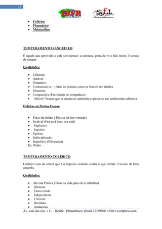 13



           Colérico
           Fleumático
           Melancólico




     TEMPERAMENTO SANGUINEO:

     É aquele que aproveita a vida sem pensar, se destaca, gosta de rir e fala muito. Excesso
     de sangue.

     Qualidades:

           Calorosa
           Amável
           Simpático
           Comunicativa – (Atrai as pessoas como se fossem um irmão)
           Generosa
           Compassiva (Façilmente se compadece)
           Afável ( Pessoa que se adapta ao ambiente e ajusta-se aos sentimentos alheios).

     Defeitos ou Pontos Fracos:


         Fraco de ânimo ( Pessoa de boa vontade)
         Instável (Ora está bem, ora mal)
         Explosivo
         Inquieta
         Egoísta
         Indisciplinado
         Impulsivo (Não pensa)
        Ex: Pedro


     TEMPERAMENTO COLÉRICO

     Colérico vem de cólera que é o impulso violento contra o que ofende. Excesso de bílis
     amarelo.

     Qualidades:

         Ativista Prática (Tudo na vida para ele é utilitário)
         Otimista
         Extrovertido
         Independente
         Eficiente
         Decidido
         Audacioso
     Av. vale dos rios, 111 – Recife –Pernambuco, Brasil 33389200 sflibvr.wordpress.com
 
