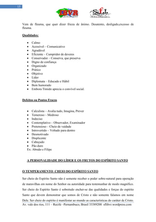 15




     Vem de fleuma, que quer dizer frieza de ânimo. Desatento, desligado,excesso de
     fleuma.

     Qualidades:

           Calmo
           Acessível – Comunicativo
           Agradável
           Eficiente – Cumpridor de deveres
           Conservador – Conserva, que preserva
           Digno de confiança
           Organizado
           Prático
           Objetivo
           Líder
           Diplomata – Educado e Hábil
           Bem humorado
           Embora Tímido aprecia o convível social.


     Defeitos ou Pontos Fracos


         Calculista – Avalia tudo, Imagina, Prever
         Temeroso – Medroso
         Indeciso
         Contemplativo – Observador, Examinador
         Pretensioso – Cheio de vaidade
         Introvertido – Voltado para dentro
         Desmotivado
         Displicente
         Cabeçudo
         Pão duro
        Ex: Abraão e Filipe


        A PERSONALIDADE DO LÍDER E OS FRUTOS DO ESPÍRITO SANTO


     O TEMPERAMENTO CHEIO DO ESPÍRITO SANTO

     Ser cheio do Espírito Santo não é somente receber o poder sobre-natural para operação
     de maravilhas em nome do Senhor ou autoridade para testemunhar de modo magnífico.
     Ser cheio do Espírito Santo é sobretudo encher-se das qualidades e forças do espírito
     Santo que devem demonstrar que somos de Cristo e não somente falamos em nome
     Dele. Ser cheio do espírito é manifestar ao mundo as características do caráter de Cristo.
     Av. vale dos rios, 111 – Recife –Pernambuco, Brasil 33389200 sflibvr.wordpress.com
 