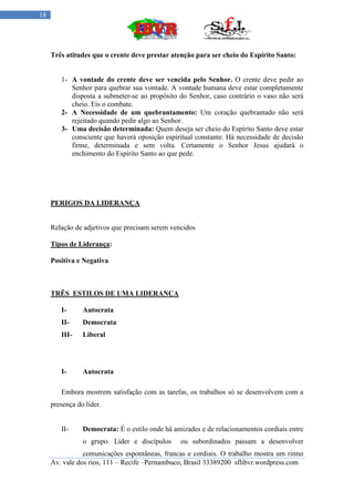 18




     Três atitudes que o crente deve prestar atenção para ser cheio do Espírito Santo:


        1- A vontade do crente deve ser vencida pelo Senhor. O crente deve pedir ao
           Senhor para quebrar sua vontade. A vontade humana deve estar completamente
           disposta a submeter-se ao propósito do Senhor, caso contrário o vaso não será
           cheio. Eis o combate.
        2- A Necessidade de um quebrantamento: Um coração quebrantado não será
           rejeitado quando pedir algo ao Senhor.
        3- Uma decisão determinada: Quem deseja ser cheio do Espírito Santo deve estar
           consciente que haverá oposição espiritual constante. Há necessidade de decisão
           firme, determinada e sem volta. Certamente o Senhor Jesus ajudará o
           enchimento do Espírito Santo ao que pede.




     PERIGOS DA LIDERANÇA


     Relação de adjetivos que precisam serem vencidos

     Tipos de Liderança:

     Positiva e Negativa



     TRÊS ESTILOS DE UMA LIDERANÇA

        I-      Autocrata
        II-     Democrata
        III-    Liberal




        I-      Autocrata

        Embora mostrem satisfação com as tarefas, os trabalhos só se desenvolvem com a
     presença do líder.


        II-     Democrata: É o estilo onde há amizades e de relacionamentos cordiais entre
                o grupo. Líder e discípulos     ou subordinados passam a desenvolver
                comunicações espontâneas, francas e cordiais. O trabalho mostra um ritmo
     Av. vale dos rios, 111 – Recife –Pernambuco, Brasil 33389200 sflibvr.wordpress.com
 
