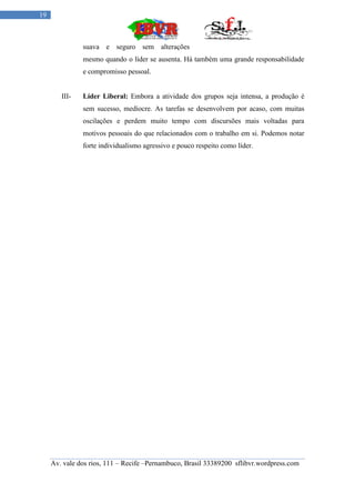 19



               suava e seguro sem alterações
               mesmo quando o líder se ausenta. Há também uma grande responsabilidade
               e compromisso pessoal.


        III-   Líder Liberal: Embora a atividade dos grupos seja intensa, a produção é
               sem sucesso, medíocre. As tarefas se desenvolvem por acaso, com muitas
               oscilações e perdem muito tempo com discursões mais voltadas para
               motivos pessoais do que relacionados com o trabalho em si. Podemos notar
               forte individualismo agressivo e pouco respeito como líder.




     Av. vale dos rios, 111 – Recife –Pernambuco, Brasil 33389200 sflibvr.wordpress.com
 