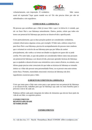 2



    voluntariamente, sem imposição. O verdadeiro                                  líder nunca
    usará tal expressão.”Aqui quem manda sou eu! Ele não precisa disto por não ter
    subordinados e sim seguidores.

                               COMO SURGE A LIDERANÇA

    Há pessoas que acreditam que o líder já nasce líder e que é só deixa-lo á vontade, que
    ele vai fazer fluir a sua liderança naturalmente. Outros, porém, crêem que todos nós
    temos um potencial de liderança que precisa ser desenvolvido e aperfeiçoado.

    Creio particularmente, que as duas posições podem ser consideradas verdadeiras,
    contanto observamos algumas coisas, por exemplo: O líder nato, embora esteja livre
    para fazer fluir a sua liderança, precisa de acompanhamento de pessoas mais maduras
    que o orientará no exército da sua liderança para que por falhas de caráter
    principalmente, não venha a se tornar um ditador ou alguém em quem não se pode
    confiar. Por outro lado, os que não podem ser considerados líderes natos mas possuem
    um potencial de liderança a ser desenvolvido, precisam aprender técnicas de liderança
    que os ajudarão a desenvolverem seus ministérios com a maior eficácia, no entanto, esse
    último grupo precisa estar consciente de que todas as técnicas de liderança se tornarão
    inúteis se o líder não possuir uma personalidade firme, ou se possuir uma auto-estima
    muito fraca. Portanto, maturidade emocional e técnicas de liderança são dois
    ingredientes essenciais para o líder.

                        O DESENVOLVIMENTO DA LIDERANÇA

    Creio que tanto para o líder nato como para o que apenas tem um potencial de liderança
    a ser desenvolvido, trabalhar para que tal liderança seja cada vez mais benéfica para o
    próximo é dever de cada um.

    Podemos definir cada parte integrante do índice de elementos que devem fazer parte da
    vida de um líder, os seguintes pontos:

    CONHECIMENTO
    RESPONSABILIDADE
    SENSIBILIDADE


                                       CONHECIMENTO




    Av. vale dos rios, 111 – Recife –Pernambuco, Brasil 33389200 sflibvr.wordpress.com
 