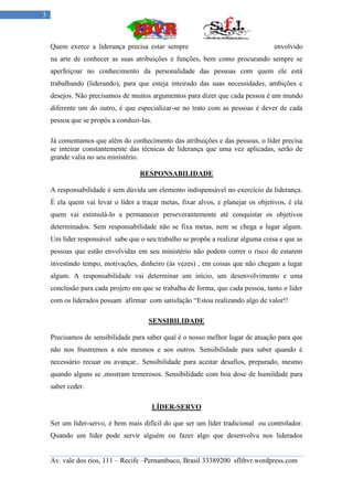 3



    Quem exerce a liderança precisa estar sempre                                  envolvido
    na arte de conhecer as suas atribuições e funções, bem como procurando sempre se
    aperfeiçoar no conhecimento da personalidade das pessoas com quem ele está
    trabalhando (liderando), para que esteja inteirado das suas necessidades, ambições e
    desejos. Não precisamos de muitos argumentos para dizer que cada pessoa é um mundo
    diferente um do outro, é que especializar-se no trato com as pessoas é dever de cada
    pessoa que se propôs a conduzi-las.

    Já comentamos que além do conhecimento das atribuições e das pessoas, o líder precisa
    se inteirar constantemente das técnicas de liderança que uma vez aplicadas, serão de
    grande valia no seu ministério.

                                   RESPONSABILIDADE

    A responsabilidade é sem dúvida um elemento indispensável no exercício da liderança.
    É ela quem vai levar o líder a traçar metas, fixar alvos, e planejar os objetivos, é ela
    quem vai estimulá-lo a permanecer perseverantemente até conquistar os objetivos
    determinados. Sem responsabilidade não se fixa metas, nem se chega a lugar algum.
    Um líder responsável sabe que o seu trabalho se propõe a realizar alguma coisa e que as
    pessoas que estão envolvidas em seu ministério não podem correr o risco de estarem
    investindo tempo, motivações, dinheiro (ás vezes) , em coisas que não chegam a lugar
    algum. A responsabilidade vai determinar um início, um desenvolvimento e uma
    conclusão para cada projeto em que se trabalha de forma, que cada pessoa, tanto o líder
    com os liderados possam afirmar com satisfação “Estou realizando algo de valor!!

                                      SENSIBILIDADE

    Precisamos de sensibilidade para saber qual é o nosso melhor lugar de atuação para que
    não nos frustremos a nós mesmos e aos outros. Sensibilidade para saber quando é
    necessário recuar ou avançar.. Sensibilidade para aceitar desafios, preparado, mesmo
    quando alguns se ,mostram temerosos. Sensibilidade com boa dose de humildade para
    saber ceder.

                                          LÍDER-SERVO

    Ser um líder-servo, é bem mais difícil do que ser um líder tradicional ou controlador.
    Quando um líder pode servir alguém ou fazer algo que desenvolva nos liderados


    Av. vale dos rios, 111 – Recife –Pernambuco, Brasil 33389200 sflibvr.wordpress.com
 