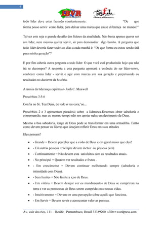 5



    todo líder deve estar fazendo constantemente:                               “De     que
    forma posso servir como líder, para deixar uma marca que cause diferença no mundo?”

    Talvez este seja o grande desafio dos líderes da atualidade. Não basta apenas querer ser
    um líder, nem mesmo querer servir, só para demonstrar algo bonito. A pergunta que
    todo líder deveria fazer todos os dias a cada manhã é: “De que forma eu estou sendo útil
    para minha geração”?

    E por fim caberia outra pergunta a todo líder: O que você está produzindo hoje que não
    irá se decompor? A resposta a esta pergunta apontará a essência do ser líder-servo,
    conhecer como líder - servir e agir com marcas em sua geração e perpetuando os
    resultados no decorrer da história.

    A ironia da liderança espiritual- Jonh C. Maxwell

    Provérbios 3:5-6

    Confia no Sr. Teu Deus, de todo o teu cora;’ao...

    Provérbios 2 e 3 apresentam paradoxo sobre a liderança.Devemos obter sabedoria e
    compreensão, mas ao mesmo tempo não nos apoiar nelas em detrimento de Deus.

    Mesmo a boa sabedoria, longe de Deus pode se transformar em uma armadilha. Então
    como devem pensar os lideres que desejam refletir Deus em suas atitudes

    Eles pensam?

          - Grande = Devem perceber que a visão de Deus e em geral maior que eles?
          - Em outras pessoas = Sempre devem incluir ou pessoas (ver)
          - Continuamente = Não devem esta satisfeitos com os resultados atuais.
          - No principal = Querem ver resultados e frutos .
          - Em crescimento = Devem continuar melhorando sempre (sabedoria e
           intimidade com Deus).
          - Sem limites = Não limite a a;ao de Deus.
          - Em vitória = Devem desejar ver os mandamentos de Deus se cumprirem na
           terra e ver as promessas de Deus serem cumpridas nas nossas vidas.
          - Intuitivamente = Devem ter uma percepção sobre aquilo que funciona.
          - Em Servir = Devem servir e acrescentar valor as pessoas.


    Av. vale dos rios, 111 – Recife –Pernambuco, Brasil 33389200 sflibvr.wordpress.com
 