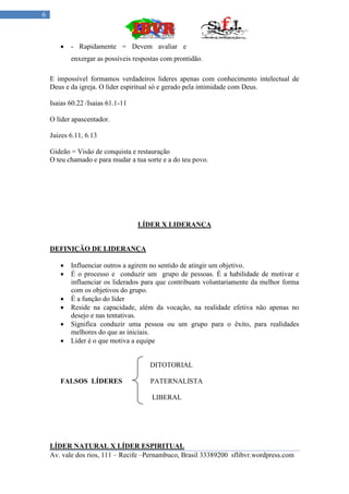 6



          - Rapidamente = Devem avaliar e
           enxergar as possíveis respostas com prontidão.

    E impossível formamos verdadeiros lideres apenas com conhecimento intelectual de
    Deus e da igreja. O líder espiritual só e gerado pela intimidade com Deus.

    Isaias 60.22 /Isaias 61.1-11

    O líder apascentador.

    Juizes 6.11, 6.13

    Gideão = Visão de conquista e restauração
    O teu chamado e para mudar a tua sorte e a do teu povo.




                                   LÍDER X LIDERANÇA


    DEFINIÇÃO DE LIDERANÇA

          Influenciar outros a agirem no sentido de atingir um objetivo.
          É o processo e conduzir um grupo de pessoas. É a habilidade de motivar e
           influenciar os liderados para que contribuam voluntariamente da melhor forma
           com os objetivos do grupo.
          É a função do líder
          Reside na capacidade, além da vocação, na realidade efetiva não apenas no
           desejo e nas tentativas.
          Significa conduzir uma pessoa ou um grupo para o êxito, para realidades
           melhores do que as iniciais.
          Líder é o que motiva a equipe


                                      DITOTORIAL

       FALSOS LÍDERES                 PATERNALISTA

                                       LIBERAL




    LÍDER NATURAL X LÍDER ESPIRITUAL
    Av. vale dos rios, 111 – Recife –Pernambuco, Brasil 33389200 sflibvr.wordpress.com
 