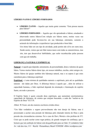 7




    LÍDERES NATOS E LÍDERES FORMADOS


          LÍDERES NATOS – Aqueles que muita gente comenta: “Esta pessoa nasceu
           para liderar!”

          LÍDERES FORMADOS – Aqueles que vão aprendendo a liderar, estudando e
           observando outros líderes.Com relação aos líderes natos, muitas vezes sua
           personalidade pode favorece-los em sua liderança; entretanto, somente o
           acúmulo de informação e experiência é que produzirão o bom líder.
           Um ótimo líder em um tipo de atividade, pode porém não sê-lo em outra área.
           Sendo assim, vemos que um líder nunca nasce com todas as características, mas
           sim, tem que desenvolver habilidades, que serão reconhecidas pelas pessoas
           com que ele trabalha.

    LIDERANÇA NATURAL E ESPIRITUAL

    Natural - é aquela que depende, unicamente, da personalidade, dotes e talentos de quem
    lidera. Vemos muitos líderes deste tipo, em nossos trabalhos, escolas, entre amigos etc.
    Muitos líderes de igrejas também têm liderança natural, mas o se espera é que estes
    caminhem para a liderança espiritual.
    Espiritual – é uma mistura de qualidades naturais e espirituais, pois até as qualidades
    naturais são dadas por Deus. A diferença básica é aquela que , além de utilizar a
    capacidade humana, o líder espiritual depende da orientação e iluminação do espírito
    Santo, em todo o processo.

    O Espírito Santo é quem concede dons espirituais, que aumentam enormemente,a
    capacidade de liderança, de crentes que estejam buscando, a cada dia “encher-se do
    Espírito de Deus” Ef.5:18.

    Albert. W.Tozer, um dos maiores escritores cristãos disse:

    “Um líder verdadeiro e seguro provavelmente não tem desejo de liderar, mas é
    pressionado a aceitar uma posição de liderança pelo chamado interno de Deus e pela
    pressão das circunstâncias externas. Foi o caso de Davi, Moisés e dos profetas do VT.
    Creio que se pode aceitar como regra prática, de grande margem de confiança, que o
    homem que tem ambição de liderar está desqualificado para ser líder. O verdadeiro líder
    Av. vale dos rios, 111 – Recife –Pernambuco, Brasil 33389200 sflibvr.wordpress.com
 