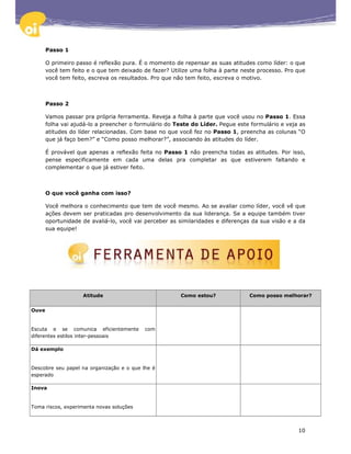 Passo 1

       O primeiro passo é reflexão pura. É o momento de repensar as suas atitudes como líder: o que
       você tem feito e o que tem deixado de fazer? Utilize uma folha à parte neste processo. Pro que
       você tem feito, escreva os resultados. Pro que não tem feito, escreva o motivo.



       Passo 2

       Vamos passar pra própria ferramenta. Reveja a folha à parte que você usou no Passo 1. Essa
       folha vai ajudá-lo a preencher o formulário do Teste do Líder. Pegue este formulário e veja as
       atitudes do líder relacionadas. Com base no que você fez no Passo 1, preencha as colunas “O
       que já faço bem?” e “Como posso melhorar?”, associando às atitudes do líder.

       É provável que apenas a reflexão feita no Passo 1 não preencha todas as atitudes. Por isso,
       pense especificamente em cada uma delas pra completar as que estiverem faltando e
       complementar o que já estiver feito.



       O que você ganha com isso?

       Você melhora o conhecimento que tem de você mesmo. Ao se avaliar como líder, você vê que
       ações devem ser praticadas pro desenvolvimento da sua liderança. Se a equipe também tiver
       oportunidade de avaliá-lo, você vai perceber as similaridades e diferenças da sua visão e a da
       sua equipe!




                    Atitude                            Como estou?              Como posso melhorar?


Ouve


Escuta e se comunica eficientemente        com
diferentes estilos inter-pessoais

Dá exemplo


Descobre seu papel na organização e o que lhe é
esperado

Inova


Toma riscos, experimenta novas soluções



                                                                                                  10
 