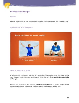 Formação de Equipe

Abertura



Se é um objetivo seu ter uma equipe só de CRAQUES, saiba como formar uma SUPER EQUIPE!



Quem você quer ter na sua equipe?!




Cadeia de Fidelização da Equipe



É ÓBVIO que TODO MUNDO quer ter SÓ OS MELHORES! Mas os craques não aparecem da
noite pro dia... Existe TODO um caminho a ser percorrido, através da Cadeia de Fidelização
da Equipe!



Se você está em busca só dos melhores, a Cadeia de Fidelização da Equipe mostra MUITO
bem quem é quem dos (candidatos) suspeitos até os (funcionários) craques. Veja:




                                                                                       13
 