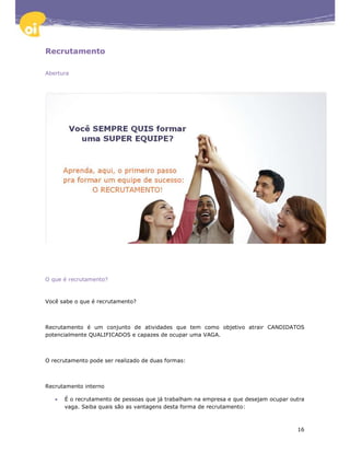 Recrutamento

Abertura




O que é recrutamento?



Você sabe o que é recrutamento?



Recrutamento é um conjunto de atividades que tem como objetivo atrair CANDIDATOS
potencialmente QUALIFICADOS e capazes de ocupar uma VAGA.



O recrutamento pode ser realizado de duas formas:



Recrutamento interno

   •   É o recrutamento de pessoas que já trabalham na empresa e que desejam ocupar outra
       vaga. Saiba quais são as vantagens desta forma de recrutamento:



                                                                                      16
 
