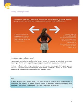 Emprego e empregabilidade




E na prática o que você deve fazer?

Pra conseguir os melhores, você precisa sempre buscar os craques. Ao identificar um craque,
mesmo que ele não tenha experiência, vale a pena investir em seu desenvolvimento!

Por isso, você deve estar sempre buscando os melhores pra sua equipe. Não espere aparecer
uma vaga pra começar seu recrutamento. Desta forma, você terá a chance de avaliar melhor
até encontrar um candidato com o perfil certo pra vaga certa!




Dicas

Na hora de procurar a pessoa certa, não tenha medo se ela tiver mais conhecimento ou
experiência que você ou se estiver há mais tempo na empresa. Pense que conseguir boas
pessoas pra sua equipe, trará sucesso e fará seu trabalho ser reconhecido.




                                                                                        18
 