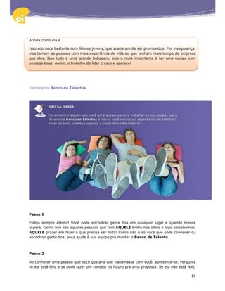 A Vida como ela é

Isso acontece bastante com líderes jovens, que acabaram de ser promovidos. Por insegurança,
eles temem as pessoas com mais experiência de vida ou que tenham mais tempo de empresa
que eles. Isso tudo é uma grande bobagem, pois o mais importante é ter uma equipe com
pessoas boas! Assim, o trabalho do líder cresce e aparece!




Ferramenta Banco de Talentos




Passo 1

Esteja sempre atento! Você pode encontrar gente boa em qualquer lugar e quando menos
espera. Gente boa são aquelas pessoas que têm AQUELE brilho nos olhos e logo percebemos,
AQUELE prazer em fazer o que precisa ser feito! Como não é só você que pode conhecer ou
encontrar gente boa, peça ajuda à sua equipe pra montar o Banco de Talento.



Passo 2

Ao conhecer uma pessoa que você gostaria que trabalhasse com você, apresente-se. Pergunte
se ela está feliz e se pode fazer um contato no futuro pra uma proposta. Se ela não está feliz,

                                                                                            19
 