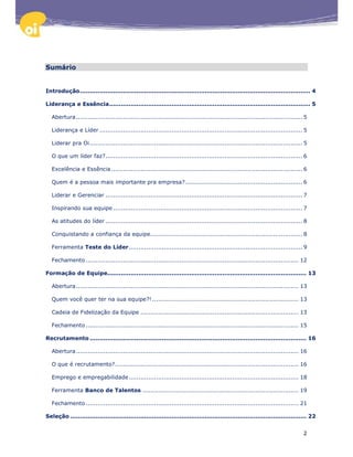 Sumário


Introdução ...................................................................................................................... 4

Liderança e Essência ....................................................................................................... 5

  Abertura .................................................................................................................... 5

  Liderança e Líder ........................................................................................................ 5

  Liderar pra Oi ............................................................................................................. 5

  O que um líder faz? ..................................................................................................... 6

  Excelência e Essência .................................................................................................. 6

  Quem é a pessoa mais importante pra empresa? ............................................................ 6

  Liderar e Gerenciar ..................................................................................................... 7

  Inspirando sua equipe ................................................................................................. 7

  As atitudes do líder ..................................................................................................... 8

  Conquistando a confiança da equipe.............................................................................. 8

  Ferramenta Teste do Líder ......................................................................................... 9

  Fechamento ............................................................................................................. 12

Formação de Equipe...................................................................................................... 13

  Abertura .................................................................................................................. 13

  Quem você quer ter na sua equipe?! ........................................................................... 13

  Cadeia de Fidelização da Equipe ................................................................................. 13

  Fechamento ............................................................................................................. 15

Recrutamento ............................................................................................................... 16

  Abertura .................................................................................................................. 16

  O que é recrutamento? .............................................................................................. 16

  Emprego e empregabilidade ....................................................................................... 18

  Ferramenta Banco de Talentos ................................................................................ 19

  Fechamento ............................................................................................................. 21

Seleção ......................................................................................................................... 22


                                                                                                                               2
 