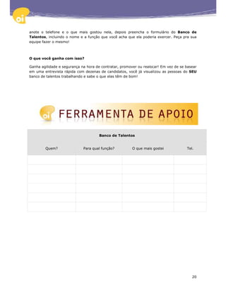 anote o telefone e o que mais gostou nela, depois preencha o formulário do Banco de
Talentos, incluindo o nome e a função que você acha que ela poderia exercer. Peça pra sua
equipe fazer o mesmo!



O que você ganha com isso?

Ganha agilidade e segurança na hora de contratar, promover ou realocar! Em vez de se basear
em uma entrevista rápida com dezenas de candidatos, você já visualizou as pessoas do SEU
banco de talentos trabalhando e sabe o que elas têm de bom!




                                      Banco de Talentos


        Quem?                Para qual função?          O que mais gostei            Tel.




                                                                                        20
 