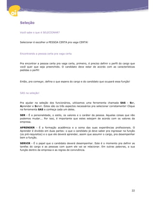 Seleção

Você sabe o que é SELECIONAR?



Selecionar é escolher a PESSOA CERTA pra vaga CERTA!



Encontrando a pessoa certa pra vaga certa



Pra encontrar a pessoa certa pra vaga certa, primeiro, é preciso definir o perfil do cargo que
você quer que seja preenchido. O candidato deve estar de acordo com as características
pedidas o perfil!



Então, pra começar, defina o que espera do cargo e do candidato que ocupará essa função!



SAS na seleção!



Pra ajudar na seleção dos funcionários, utilizamos uma ferramenta chamada SAS - Ser,
Aprender e Servir. Estes são os três aspectos necessários pra selecionar corretamente! Clique
na ferramenta SAS e conheça cada um deles.

SER - É a personalidade, o estilo, os valores e o caráter da pessoa. Aquelas coisas que não
podemos mudar... Por isso, é importante que estes estejam de acordo com os valores da
empresa.

APRENDER - É a formação acadêmica e a soma das suas experiências profissionais. O
Aprender é dividido em duas partes: o que o candidato já deve saber pra ingressar na função
(os pré-requisitos) e o que ele deverá aprender, assim que assumir o cargo, pra desempenhar
bem a função.

SERVIR - É o papel que o candidato deverá desempenhar. Este é o momento pra definir as
tarefas do cargo e as pessoas com quem ele vai se relacionar. Em outras palavras, a sua
função dentro da empresa e as regras de convivência.




                                                                                           22
 