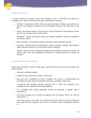 Atributos da marca Oi



A melhor maneira de perceber quem deve trabalhar na Oi é a ATITUDE. Pra saber se o
candidato tem o Jeito Oi, basta procurar nele os atributos da marca Oi:

   •   Confiável - Aquele que mantém sempre as suas promessas. Entrega o que promete pro
       cliente e pros colegas de trabalho. Só dá informações corretas e tem segurança no que
       fala.

   •   Direta- Uma pessoa direta é a que tem foco no que realmente é importante pro cliente.
       Vai direto ao assunto. Faz ao invés de falar.

   •   Inteligente - Aquele que oferece sempre as melhores soluções e resolve os problemas
       de maneira criativa.

   •   Bem-humorada - É uma pessoa positiva, divertida e apaixonada pelo que faz.

   •   Inovadora - Pessoa criativa no atendimento, mesmo seguindo o padrão. Está sempre à
       frente, sempre contribui com novas ideias e adora mudanças.

   •   Ousada - Pessoa curiosa e corajosa que gosta de surpreender e conquistar o cliente. Vai
       sempre além, mas sem desrespeitar as pessoas, os procedimentos e as normas da
       empresa.



Dicas pra realizar uma boa entrevista



Depois que você definir o perfil de cada cargo, você pode seguir essas dicas pra realizar uma
boa entrevista:

       não faça o candidato esperar;

       escolha um local reservado pra fazer a entrevista;

       faça com que o candidato se sinta à vontade. Um sorriso e a demonstração de
       entusiasmo de quem está entrevistando estimulam o candidato a falar mais;

       é essencial usar perguntas abertas, evitando “sim” e “não” como resposta. Se o
       candidato lhe der respostas curtas, peça detalhes;

       se o candidato fizer muitas perguntas, primeiro as responda e, depois, volte a
       entrevistá-lo;

       não cruze os braços ou se encoste na cadeira como se dissesse “Quero ver você me
       impressionar...”;

       como regra geral, a sua parte da conversa deve tomar cerca de 20% do tempo da
       entrevista. Nos 80% restantes, quem fala é o candidato. Assim, você poderá conhecê-
       lo;




                                                                                           23
 