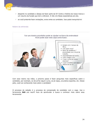 desperte no candidato o desejo de fazer parte da Oi! Conte a história da nossa marca e
       um resumo da função que tem a oferecer. E não crie falsas expectativas pra ele;

       se você pretende fazer anotações, avise antes ao candidato. Isso pode tranquilizá-lo!



Roteiro da entrevista




Com esse roteiro nas mãos, o próximo passo é fazer perguntas mais específicas sobre o
candidato, por exemplo, se ele já fez algum curso, se já viajou, se pratica esportes, etc. Desse
jeito, você vai conhecendo mais sobre o candidato!



O processo de seleção é o processo de comparação do candidato com a vaga. Use a
ferramenta SAS pra isso!É hora de aprofundar a busca e conhecer mais sobre essa
ferramenta!




                                                                                               24
 