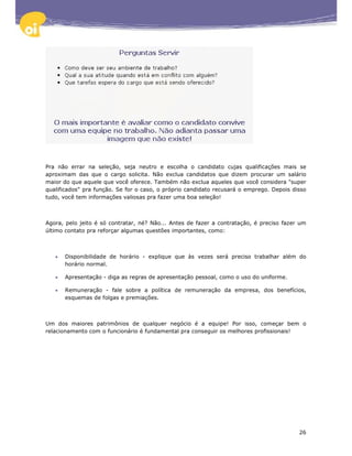 Pra não errar na seleção, seja neutro e escolha o candidato cujas qualificações mais se
aproximam das que o cargo solicita. Não exclua candidatos que dizem procurar um salário
maior do que aquele que você oferece. Também não exclua aqueles que você considera "super
qualificados" pra função. Se for o caso, o próprio candidato recusará o emprego. Depois disso
tudo, você tem informações valiosas pra fazer uma boa seleção!



Agora, pelo jeito é só contratar, né? Não... Antes de fazer a contratação, é preciso fazer um
último contato pra reforçar algumas questões importantes, como:



   •   Disponibilidade de horário - explique que às vezes será preciso trabalhar além do
       horário normal.

   •   Apresentação - diga as regras de apresentação pessoal, como o uso do uniforme.

   •   Remuneração - fale sobre a política de remuneração da empresa, dos benefícios,
       esquemas de folgas e premiações.



Um dos maiores patrimônios de qualquer negócio é a equipe! Por isso, começar bem o
relacionamento com o funcionário é fundamental pra conseguir os melhores profissionais!




                                                                                          26
 