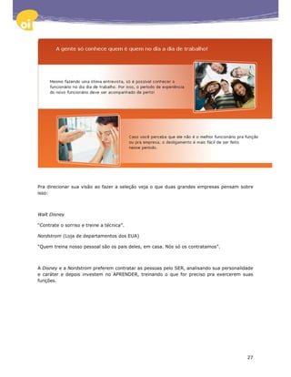 Pra direcionar sua visão ao fazer a seleção veja o que duas grandes empresas pensam sobre
isso:



Walt Disney

“Contrate o sorriso e treine a técnica”.

Nordstrom (Loja de departamentos dos EUA)

“Quem treina nosso pessoal são os pais deles, em casa. Nós só os contratamos”.



A Disney e a Nordstrom preferem contratar as pessoas pelo SER, analisando sua personalidade
e caráter e depois investem no APRENDER, treinando o que for preciso pra exercerem suas
funções.




                                                                                        27
 