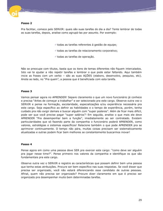 Passo 2

Pra facilitar, comece pelo SERVIR: quais são suas tarefas do dia a dia? Tente lembrar de todas
as suas tarefas, depois, analise como agrupá-las por assunto. Por exemplo:



                            todas as tarefas referentes à gestão de equipe;

                            todas as tarefas de relacionamento corporativo;

                            todas as tarefas de operação.



Não se preocupe com títulos, basta que os itens de temas diferentes não fiquem intercalados.
Isto vai te ajudar a não repetir tarefas e lembrar o que pode estar faltando. Aqui também
inicie as frases com um verbo – são as suas AÇÕES (elaboro, desenvolvo, pesquiso, etc).
Anote ao lado, no “Pra quem”, a pessoa que é beneficiada com esta tarefa.



Passo 3

Vamos pensar agora no APRENDER! Separe claramente o que um novo funcionário já conhece
e precisa “Antes de começar a trabalhar” e ser selecionado pra este cargo. Observe outra vez o
SERVIR e pense na formação, escolaridade, especializações e/ou experiência necessária pra
este cargo. Seja específico ao definir as habilidades e o tempo de experiência, porém, tenha
cuidado pra não exigir demais e buscar alguém com “super poderes”. Além de ficar mais difícil,
pode ser que você precise pagar “super salários”! Em seguida, analise o que mais ele deve
APRENDER “Pra desempenhar bem a função”, imediatamente ao ser contratado. Existem
particularidades que só fazendo parte da companhia o funcionário poderá APRENDER, como
valores, estratégias e sistemas específicos! Relacione também o que pode APRENDER pra se
aprimorar continuamente. O tempo não pára, muitas coisas precisam ser sistematicamente
atualizadas e outras podem ficar bem melhores se constantemente buscarmos inovar!



Passo 4

Pense agora em como uma pessoa deve SER pra exercer este cargo: “como deve ser alguém
pra jogar nesse time?”. Pense primeiro nos valores da companhia e identifique os que são
fundamentais pra este cargo.

Observe outra vez o SERVIR e registre as características que possam definir bem uma pessoa
que tenha estas atribuições. Procure ser bem específico nas suas respostas. Se você disser que
precisa ser organizado, você não estará diferenciando esse candidato de outras pessoas.
Afinal, quem não precisa ser organizado? Procure dizer claramente em que é preciso ser
organizado pra desempenhar muito bem determinadas tarefas.




                                                                                           29
 