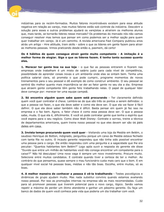 indústrias para os recém-formados. Muitos fatores incontroláveis existem para essa atitude
negativa em relação ao varejo, mas muitos fatores estão sob controle da indústria. Descobrir a
solução para esses e outros problemas ajudará os varejistas a atraírem os melhores alunos
que, mais tarde, se tornarão líderes nesse mercado? Os problemas do mercado nós não vamos
conseguir resolver mas temos que pensar em como podemos ser a melhor opção para quem
quer trabalhar em varejo. Já é um caminho. A revista americana Fast Company publicou anos
atrás um artigo - Hire attitude, train skills - sobre o que os líderes em gente fazem para atrair
as melhores pessoas. Vimos praticando desde então e, pasmem, dá certo!

Os 4 hábitos de quem consegue atrair gente muito competente - A imitação é a
melhor forma de elogiar. Siga o que os líderes fazem. E tenha tanto sucesso quanto
eles.

1. Merecer ter gente boa na sua loja - o que faz as pessoas entrarem e ficarem nas
empresas onde trabalham é um misto de salário justo para cada nível de competência,
possibilidade de aprender coisas novas e um ambiente onde elas se sintam bem. Tenha uma
política salarial clara, só prometa o que pode cumprir, programe momentos de novos
treinamentos para o seu pessoal e dê exemplo de como construir ambiente. O seu pessoal se
sentirá tão melhor quanto mais importância se der ao fator gente no seu dia a dia. Empresa
que atraem gente competente têm gente feliz trabalhando nelas. O papel de qualquer líder
deve começar por: merecer ter uma equipe campeã.

2. Só encontra alguém quem sabe quem está procurando - Ter claramente definido
quem você quer contratar é chave. Lembre-se de que são três os pontos a serem definidos: o
que a pessoa vai fazer, o que ela deve saber e como ela deve ser. O que ela vai fazer é fácil
definir. O que ela deve saber também não é difícil. Basta pensar em quem já faz isso na
empresa e o faz bem. Agora, o fator chave é como essa pessoa deve ser. O que a pessoa
sabe, muda. O que ela é, dificilmente. E você só pode contratar gente que tenha o espírito que
você espera para o seu negócio. Como disse Walt Disney: Contrate o sorriso, treine a técnica
de departamentos americana, quem treina nosso pessoal no que eles devem ser são os pais
deles em casa.

3. Invista tempo procurando quem você quer - Visitando uma loja da Mesbla em Belém, o
saudoso Henrique de Botton, indignado, perguntou porque um caixa da Mesbla estava fechado
com tanta fila no outro. O incauto gerente respondeu que não tinha sido possível encontrar
uma pessoa para o cargo. Ele então respondeu com uma pergunta e a sagacidade que lhe era
peculiar: "Quantos habitantes tem Belém?" Logo após ouvir a resposta do gerente ele disse
"Duvido que entre um milhão de habitantes você não consiga encontrar um competente para o
caixa!?" Não há desculpas! Uma nova vaga é sempre um novo investimento. Procure muito.
Selecione entre muitos candidatos. E contrate quando tiver a certeza de ter o melhor. Ao
contrário do que pensamos, quase sempre o mau funcionário custa mais caro que o bom. E em
qualquer nível social há pessoas boas, médias e não tão boas. Escolha, entre muitas, só as
boas.

4. A melhor maneira de conhecer a pessoa é vê-la trabalhando - Testes psicológicos e
dinâmicas de grupo ajudam muito. Mas nada substitui convívio quando estamos avaliando
nosso pessoal. Por isso as promoções internas na empresa são as mais recomendadas. Cuide
para só promover pessoas que tiverem potencial para o novo cargo, lógico. Senão vamos
repetir a máxima de perder um ótimo atendente e ganhar um péssimo gerente. Ou faça um
banco de dados de quem você conhece pela vida que poderia um dia trabalhar com você.


                                                                                              32
 
