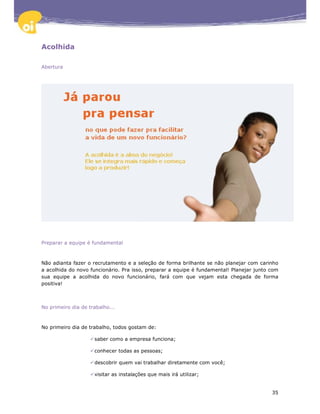 Acolhida

Abertura




Preparar a equipe é fundamental



Não adianta fazer o recrutamento e a seleção de forma brilhante se não planejar com carinho
a acolhida do novo funcionário. Pra isso, preparar a equipe é fundamental! Planejar junto com
sua equipe a acolhida do novo funcionário, fará com que vejam esta chegada de forma
positiva!



No primeiro dia de trabalho...



No primeiro dia de trabalho, todos gostam de:

                     saber como a empresa funciona;

                     conhecer todas as pessoas;

                     descobrir quem vai trabalhar diretamente com você;

                     visitar as instalações que mais irá utilizar;


                                                                                          35
 