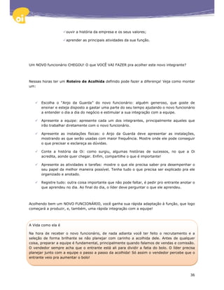 ouvir a história da empresa e os seus valores;

                    aprender as principais atividades da sua função.




Um NOVO funcionário CHEGOU! O que VOCÊ VAI FAZER pra acolher este novo integrante?



Nessas horas ter um Roteiro de Acolhida definido pode fazer a diferença! Veja como montar
um:



      Escolha o “Anjo da Guarda” do novo funcionário: alguém generoso, que goste de
      ensinar e esteja disposto a gastar uma parte do seu tempo ajudando o novo funcionário
      a entender o dia a dia do negócio e estimular a sua integração com a equipe.

      Apresente a equipe: apresente cada um dos integrantes, principalmente aqueles que
      irão trabalhar diretamente com o novo funcionário.

      Apresente as instalações físicas: o Anjo da Guarda deve apresentar as instalações,
      mostrando as que serão usadas com maior frequência. Mostre onde ele pode conseguir
      o que precisar e esclareça as dúvidas.

      Conte a história da Oi: como surgiu, algumas histórias de sucessos, no que a Oi
      acredita, aonde quer chegar. Enfim, compartilhe o que é importante!

      Apresente as atividades e tarefas: mostre o que ele precisa saber pra desempenhar o
      seu papel da melhor maneira possível. Tenha tudo o que precisa ser explicado pra ele
      organizado e anotado.

      Registre tudo: outra coisa importante que não pode faltar, é pedir pro entrante anotar o
      que aprendeu no dia. Ao final do dia, o líder deve perguntar o que ele aprendeu.



Acolhendo bem um NOVO FUNCIONÁRIO, você ganha sua rápida adaptação à função, que logo
começará a produzir, e, também, uma rápida integração com a equipe!



A Vida como ela é

Na hora de receber o novo funcionário, de nada adianta você ter feito o recrutamento e a
seleção de forma brilhante se não planejar com carinho a acolhida dele. Antes de qualquer
coisa, preparar a equipe é fundamental, principalmente quando falamos de vendas e comissão.
O vendedor sempre acha que o entrante está ali para dividir a fatia do bolo. O líder precisa
planejar junto com a equipe o passo a passo da acolhida! Só assim o vendedor percebe que o
entrante veio pra aumentar o bolo!




                                                                                           36
 