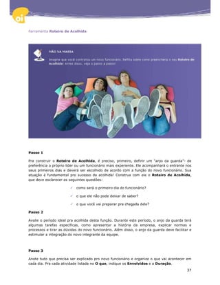 Ferramenta Roteiro de Acolhida




Passo 1

Pra construir o Roteiro de Acolhida, é preciso, primeiro, definir um “anjo da guarda”- de
preferência o próprio líder ou um funcionário mais experiente. Ele acompanhará o entrante nos
seus primeiros dias e deverá ser escolhido de acordo com a função do novo funcionário. Sua
atuação é fundamental pro sucesso da acolhida! Construa com ele o Roteiro de Acolhida,
que deve esclarecer as seguintes questões:

                           como será o primeiro dia do funcionário?

                           o que ele não pode deixar de saber?

                           o que você vai preparar pra chegada dele?

Passo 2

Avalie o período ideal pra acolhida desta função. Durante este período, o anjo da guarda terá
algumas tarefas específicas, como apresentar a história da empresa, explicar normas e
processos e tirar as dúvidas do novo funcionário. Além disso, o anjo da guarda deve facilitar e
estimular a integração do novo integrante da equipe.



Passo 3

Anote tudo que precisa ser explicado pro novo funcionário e organize o que vai acontecer em
cada dia. Pra cada atividade listada no O que, indique os Envolvidos e a Duração.
                                                                                            37
 