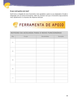 O que você ganha com isso?

Você torna a chegada do novo funcionário mais agradável, ajuda na sua adaptação à função e
integração com os outros funcionários. Além de contribuir pra que o funcionário seja produtivo
mais rapidamente e a empresa não dispense esforços!




 ROTEIRO DA ACOLHIDA PARA O NOVO FUNCIONÁRIO

  Dia                 O que                        Envolvidos                 Duração



   1




   2




   3




   4




   ...




                                                                                           38
 