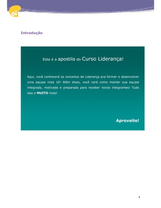 Introdução




             Esta é a   apostila do Curso Liderança!


  Aqui, você conhecerá os conceitos de Liderança pra formar e desenvolver
  uma equipe nota 10! Além disso, você verá como manter sua equipe
  integrada, motivada e preparada para receber novos integrantes! Tudo
  isso e MUITO mais!




                                                          Aproveite!




                                                                        4
 