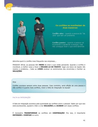 Adivinha qual é o conflito mais frequente nas empresas...

PASSIVO! Afinal, as pessoas têm MEDO de dizer o que estão pensando. Quando o conflito é
inevitável, a melhor coisa a fazer é ENCARÁ-LO DE FRENTE! Jogar pra baixo do tapete não
resolve o problema... Cabe ao LÍDER analisar os sentimentos dos envolvidos e facilitar as
SOLUÇÕES!




Dica

Conflito acontece sempre entre duas pessoas. Caso contrário, seria aflição de uma pessoa e
não conflito! E quanto mais conflitos, maior a falta de integração na equipe!




FALTA de INTEGRAÇÃO



A falta de integração acontece pela quantidade de conflitos entre o pessoal. Saber por que isso
está acontecendo, ajudará o líder a criar SOLUÇÕES pra ACABAR com esses conflitos.



É necessário TRANSFORMAR os conflitos em COOPERAÇÃO! Pra isso, é importante
ENTENDER e CONFIAR no outro.


                                                                                            41
 