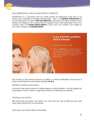 Como IDENTIFICAR se o SEU funcionário ESTÁ em CONFLITO?

Identificamos se o funcionário está em conflito quando ele desenvolve muito bem a sua
função, mas a qualidade do trabalho está decaindo... Esse é um GRANDE INDICATIVO de
que ele possa estar com algum TIPO DE CONFLITO e este pode vir de algum problema com a
família, com colegas ou com o próprio líder! Em qualquer caso, o líder pode ajudar! Se for com
a família, ouça-o. Só OUVIR AJUDA MUITO a aliviar a dor. Se o conflito é com colegas ou
com você, a solução é a FLEXIBILIDADE!




Para resolver ou pelo menos minimizar os conflitos e a falta de integração? Uma boa dica é
utilizar uma ferramenta muito simples chamada I-R-A-S.

Identificar o estado da outra pessoa.

A primeira coisa a fazer quando um conflito aparece, é tentar entender o nível de desgaste da
outra pessoa. Tente se colocar no lugar dela, entender as razões das suas atitudes...



Reconheça o que você fez.

Não existe dono da verdade. Sua atitude, por mais certa que você acredite que seja, pode
causar algum desconforto na outra pessoa.



Aceite que o que você fez afetou outra pessoa.

                                                                                           42
 