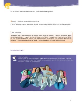Se ela tivesse feito o mesmo com você, você também não gostaria.




Solucione o problema conversando na hora certa.

É conversando que a gente se entende, sempre! Um bom papo, de peito aberto, com certeza vai ajudar.




A Vida como ela é

Já sabemos que o principal motivo de conflitos numa equipe de vendas é a disputa por vendas. Ainda
tem a falta de ética... E o que o gerente faz nessas horas? Deixa a equipe resolver por sua conta? Só se
for uma equipe amadurecida, que faz suas próprias regras. Se a equipe não conseguir chegar a um
consenso, o melhor é o gerente criar as regras e combiná-las antes pra evitar futuros conflitos!




Ferramenta I.R.A.S.




                                                                                                     43
 