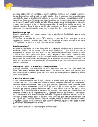 A pessoa pode estar em conflito por algum problema familiar, com colegas ou com os
chefes. Em qualquer deles você vai poder ajudar. Se o problema é com a família, ouça
a pessoa. Só ouvir já ajuda muito a aliviar a dor. Nem sempre você vai poder resolver
o problema da pessoa. Se ela estiver precisando de um tempo, ajude-a apenas dando
um tempo. Se você puder ajudar de fato, ótimo, desde que a ajuda possa se estender
a todos que venham a ter problemas parecidos. O problema acaba passando de
alguma maneira. Duro é que a gente não consegue ser Deus e resolver todos os
problemas que a equipe venha a ter. Mas prestar atenção e ouvir já é muito.

Resolvendo as iras
Quando o conflito é com colegas ou com você a solução é a flexibilidade. Vale a regra
de resolver as i-r-a-s.
"I"dentificar o estado do outro, "R"econhecer o que você fez para que o outro
entrasse em conflito, "A"ceitar que o que você fez afetou o estado de espírito do outro
e "S"olucionar na hora certa e da melhor maneira possível.

Resolver na hora?
Nem sempre no calor de uma briga (que é o extremo do conflito mal resolvido) se
resolve o conflito. Dar um tempo pode ser muito inteligente. O que não dá para deixar
acontecer é o conflito ficar mal resolvido ou escondido durante muito tempo. O efeito
é muito ruim para quem está com o sapo engolido sem digerir. Conflitos bem
trabalhados se transformam em melhor entendimento entre as pessoas. Conflitos bem
trabalhados se transformam em cooperação. A empresa evolui se os conflitos no dia-
a-dia se transformam em cooperação. O progresso só acontece quando há conflitos
que são resolvidos.

Dando uma "força" a quem está com problemas
Quem já aprendeu, mas ainda não se tocou das coisas que tem que fazer precisa de
chefe. Meio bravo mesmo. Até dando bronca. Em particular, claro. Mas se você não
tiver uma atitude dura com quem não está bem, as outras pessoas da equipe vão se
sentir injustiçadas.

O divórcio empresarial
E com quem realmente não é bom, já dizia a minha mãe que a porta de rua é a
serventia da casa. Tenha atitudes coerentes com o comprometimento e a competência
de quem trabalha com você. Isso ajuda que você seja percebido como um líder ativo.
E o que é mais importante, justo. Você já treinou, já procurou ajudar a resolver
conflitos, já elogiou quando merecido, até já deu bronca e nada! Só resta então
perceber se a pessoa merece trabalhar na empresa que você está construindo ou
tentando construir. Se a resposta for não, a pessoa tem que ser demitida. Na verdade
ela já se demitiu, mas eventualmente não teve coragem de assumir. Assuma você. Na
hora dói, é triste, mas o saldo é positivo. Para todos os que estavam envolvidos com
ela. E para ela. Conflitos e venda andam sempre juntos. A arte de estruturar venda
competente passa invariavelmente por resolver conflitos. Quanto mais cedo melhor.
Quanto mais freqüentemente melhor.

Então vamos praticar. Já limpou algum conflito hoje?




                                                                                    46
 